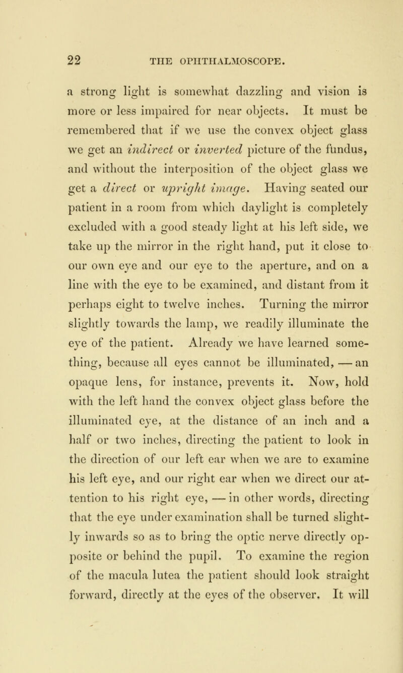 a strong li^ht is somewhat dazzling and vision is more or less impaired for near objects. It must be remembered that if we use the convex object glass we get an indirect or inverted picture of the fundus, and without the interposition of the object glass we get a direct or upright image. Having seated our patient in a room from which daylight is completely excluded with a good steady light at his left side, we take up the mirror in the right hand, put it close to our own eye and our eye to the aperture, and on a line with the eye to be examined, and distant from it perhaps eight to twelve inches. Turning the mirror slightly towards the lamp, we readily illuminate the eye of the patient. Already we have learned some- thing, because all eyes cannot be illuminated, — an opaque lens, for instance, prevents it. Now, hold with the left hand the convex object glass before the illuminated eye, at the distance of an inch and a half or two inches, directing the patient to look in the direction of our left ear when we are to examine his left eye, and our right ear when we direct our at- tention to his right eye, —in other words, directing that the eye under examination shall be turned slight- ly inwards so as to bring the optic nerve directly op- posite or behind the pupil. To examine the region of the macula lutea the patient should look straight forward, directly at the eyes of the observer. It will