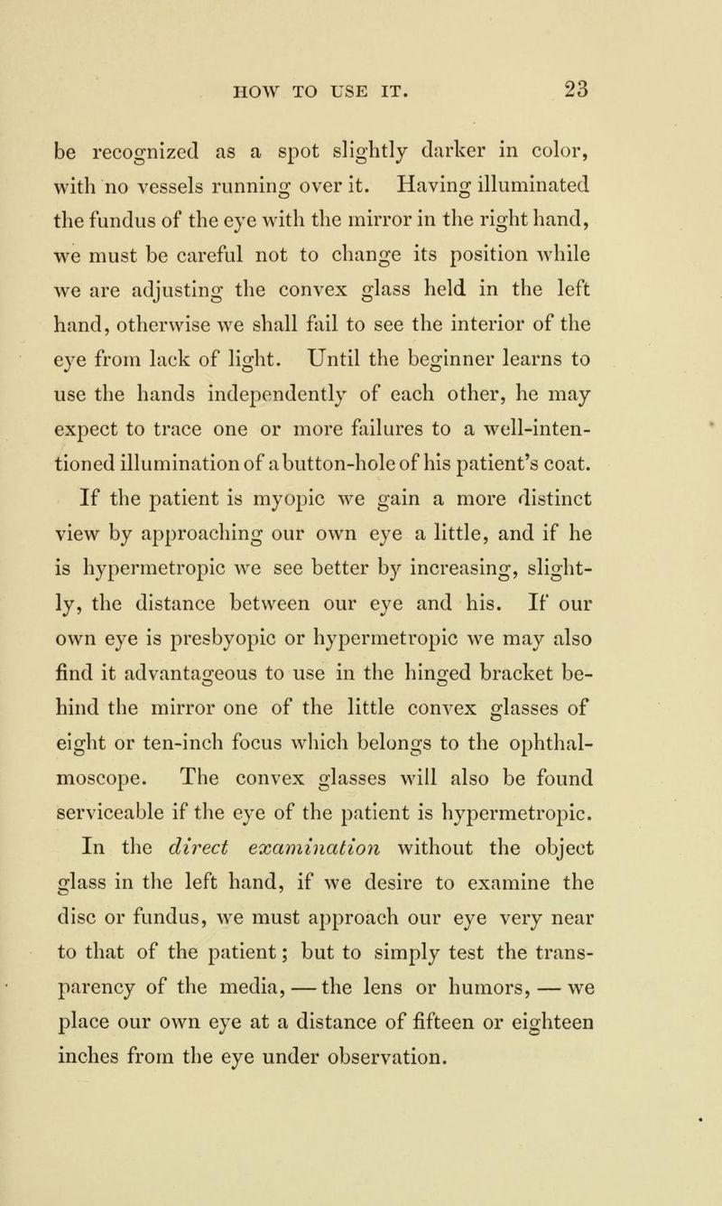 be recognized as a spot slightly darker in color, with no vessels running over it. Having illuminated the fundus of the eye with the mirror in the right hand, we must be careful not to change its position while we are adjusting the convex glass held in the left hand, otherwise we shall fail to see the interior of the eye from lack of light. Until the beginner learns to use the hands independently of each other, he may expect to trace one or more failures to a well-inten- tioned illumination of a button-hole of his patient's coat. If the patient is myopic we gain a more distinct view by approaching our own eye a little, and if he is hypermetropic we see better by increasing, slight- ly, the distance between our eye and his. If our own eye is presbyopic or hypermetropic we may also find it advantageous to use in the hinged bracket be- hind the mirror one of the little convex glasses of eight or ten-inch focus which belongs to the ophthal- moscope. The convex glasses will also be found serviceable if the eye of the patient is hypermetropic. In the direct examination without the object glass in the left hand, if we desire to examine the disc or fundus, we must approach our eye very near to that of the patient; but to simply test the trans- parency of the media,—the lens or humors, — we place our own eye at a distance of fifteen or eighteen inches from the eye under observation.