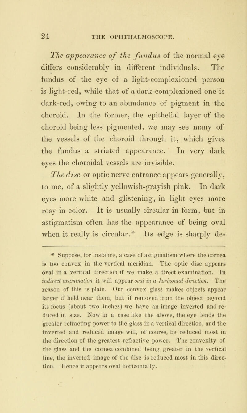 The appearance of the fundus of the normal eye differs considerably in different individuals. The fundus of the eye of a light-complexioned person is light-red, while that of a dark-complexioned one is dark-red, owing to an abundance of pigment in the choroid. In the former, the epithelial layer of the choroid being less pigmented, we may see many of the vessels of the choroid through it, which gives the fundus a striated appearance. In very dark eyes the choroidal vessels are invisible. The disc or optic nerve entrance appears generally, to me, of a slightly yellowish-grayish pink. In dark eyes more white and glistening, in light eyes more rosy in color. It is usually circular in form, but in astigmatism often has the appearance of being oval when it really is circular.* Its edge is sharply de- * Suppose, for instance, a case of astigmatism where the cornea is too convex in the vertical meridian. The optic disc appears oval in a vertical direction if we make a direct examination. In indirect examination it will appear oval in a horizontal direction. The reason of this is plain. Our convex glass makes objects appear larger if held near them, but if removed from the object beyond its focus (about two inches) we have an image inverted and re- duced in size. Now in a case like the above, the eye lends the greater refracting power to the glass in a vertical direction, and the inverted and reduced image will, of course, be reduced most in the direction of the greatest refractive power. The convexity of the glass and the cornea combined being greater in the vertical line, the inverted image of the disc is reduced most in this direc- tion. Hence it appears oval horizontally.