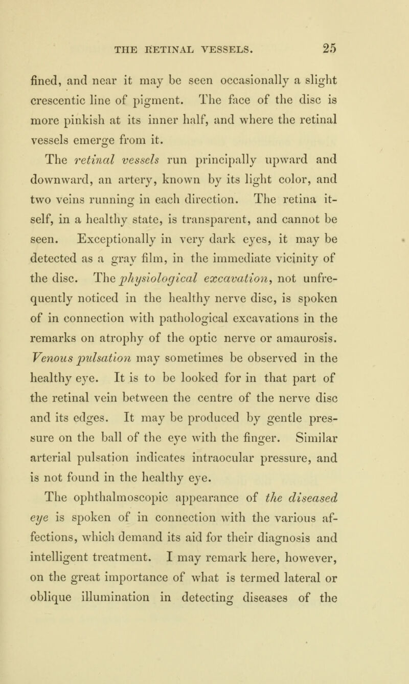 fined, and near it may be seen occasionally a slight crescentic line of pigment. The face of the disc is more pinkish at its inner half, and where the retinal vessels emerge from it. The retinal vessels run principally upward and downward, an artery, known by its light color, and two veins running in each direction. The retina it- self, in a healthy state, is transparent, and cannot be seen. Exceptionally in very dark eyes, it may be detected as a gray film, in the immediate vicinity of the disc. The physiological excavation, not unfre- quently noticed in the healthy nerve disc, is spoken of in connection with pathological excavations in the remarks on atrophy of the optic nerve or amaurosis. Venous pulsation may sometimes be observed in the healthy eye. It is to be looked for in that part of the retinal vein between the centre of the nerve disc and its edges. It may be produced by gentle pres- sure on the ball of the eye with the finger. Similar arterial pulsation indicates intraocular pressure, and is not found in the healthy eye. The ophthalmoscopic appearance of the diseased eye is spoken of in connection with the various af- fections, which demand its aid for their diagnosis and intelligent treatment. I may remark here, however, on the great importance of what is termed lateral or oblique illumination in detecting diseases of the