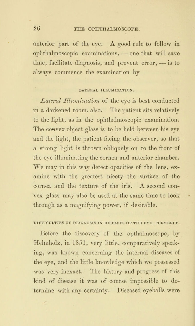 anterior part of the eye. A good rule to follow in ophthalmoscopic examinations, —one that will save time, facilitate diagnosis, and prevent error, — is to always commence the examination by LATERAL ILLUMINATION. Lateral Illumination of the eye is best conducted in a darkened room, also. The patient sits relatively to the light, as in the ophthalmoscopic examination. The convex object glass is to be held between his eye and the light, the patient facing the observer, so that a strong light is thrown obliquely on to the front of the eye illuminating the cornea and anterior chamber. We may in this way detect opacities of the lens, ex- amine with the greatest nicety the surface of the cornea and the texture of the iris. A second con- vex glass may also be used at the same time to look through as a magnifying power, if desirable. DIFFICULTIES OF DIAGNOSIS IN DISEASES OF THE EYE, FORMERLY. Before the discovery of the opthalmoscope, by Helmholz, in 1851, very little, comparatively speak- ing, was known concerning the internal diseases of the eye, and the little knowledge which we possessed was very inexact. The history and progress of this kind of disease it was of course impossible to de- termine with any certainty. Diseased eyeballs were