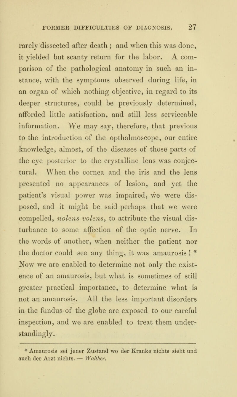 rarely dissected after death ; and when this was done, it yielded but scanty return for the labor. A com- parison of the pathological anatomy in such an in- stance, with the symptoms observed during life, in an organ of which nothing objective, in regard to its deeper structures, could be previously determined, afforded little satisfaction, and still less serviceable information. We may say, therefore, that previous to the introduction of the opthalmoscope, our entire knowledge, almost, of the diseases of those parts of the eye posterior to the crystalline lens was conjec- tural. When the cornea and the iris and the lens presented no appearances of lesion, and yet the patient's visual power was impaired, we were dis- posed, and it might be said perhaps that we were compelled, nolens volens, to attribute the visual dis- turbance to some affection of the optic nerve. In the words of another, when neither the patient nor the doctor could see any thing, it was amaurosis ! * Now we are enabled to determine not only the exist- ence of an amaurosis, but what is sometimes of still greater practical importance, to determine what is not an amaurosis. All the less important disorders in the fundus of the globe are exposed to our careful inspection, and we are enabled to treat them under- standingly. * Amaurosis sei jener Zustand wo der Kranke nichts sieht und auch der Arzt nichts. — Walther.