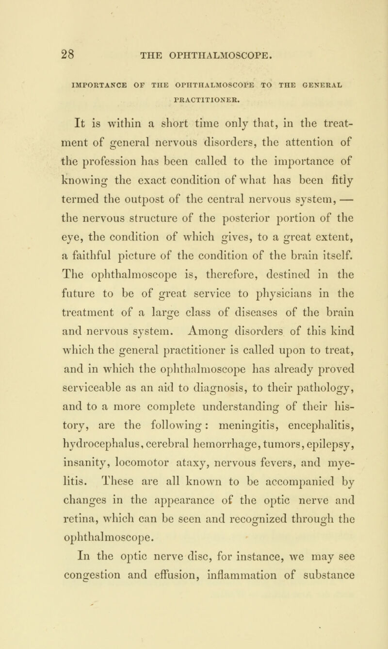 IMPORTANCE OF THE OPHTHALMOSCOPE TO THE GENERAL PRACTITIONER. It is within a short time only that, in the treat- ment of general nervous disorders, the attention of the profession has been called to the importance of knowing the exact condition of what has been fitly termed the outpost of the central nervous system, — the nervous structure of the posterior portion of the eye, the condition of which gives, to a great extent, a faithful picture of the condition of the brain itself. The ophthalmoscope is, therefore, destined in the future to be of great service to physicians in the treatment of a large class of diseases of the brain and nervous system. Among disorders of this kind which the general practitioner is called upon to treat, and in which the ophthalmoscope has already proved serviceable as an aid to diagnosis, to their pathology, and to a more complete understanding of their his- tory, are the following: meningitis, encephalitis, hydrocephalus,cerebral hemorrhage,tumors,epilepsy, insanity, locomotor ataxy, nervous fevers, and mye- litis. These are all known to be accompanied by changes in the appearance of the optic nerve and retina, which can be seen and recognized through the ophthalmoscope. In the optic nerve disc, for instance, we may see congestion and effusion, inflammation of substance