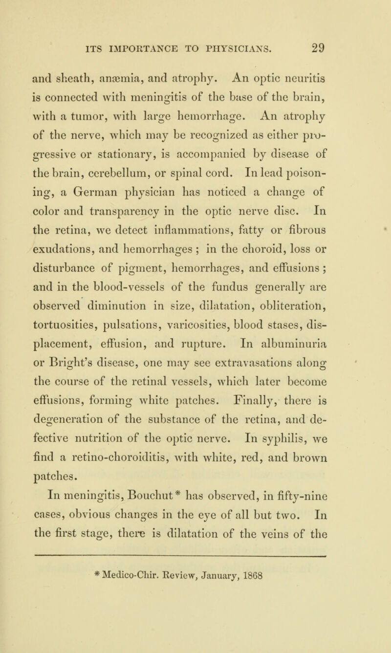 and sheath, anaemia, and atrophy. An optic neuritis is connected with meningitis of the base of the brain, with a tumor, with large hemorrhage. An atrophy of the nerve, which may be recognized as either pro- gressive or stationary, is accompanied by disease of the brain, cerebellum, or spinal cord. In lead poison- ing, a German physician has noticed a change of color and transparency in the optic nerve disc. In the retina, we detect inflammations, fatty or fibrous exudations, and hemorrhages ; in the choroid, loss or disturbance of pigment, hemorrhages, and effusions; and in the blood-vessels of the fundus generally are observed diminution in size, dilatation, obliteration, tortuosities, pulsations, varicosities, blood stases, dis- placement, effusion, and rupture. In albuminuria or B right's disease, one may see extravasations along the course of the retinal vessels, which later become effusions, forming white patches. Finally, there is degeneration of the substance of the retina, and de- fective nutrition of the optic nerve. In syphilis, we find a retino-choroiditis, with white, red, and brown patches. In meningitis, Bouchut* has observed, in fifty-nine cases, obvious changes in the eye of all but two. In the first stage, there is dilatation of the veins of the *Medico-Chir. Review, January, 1868