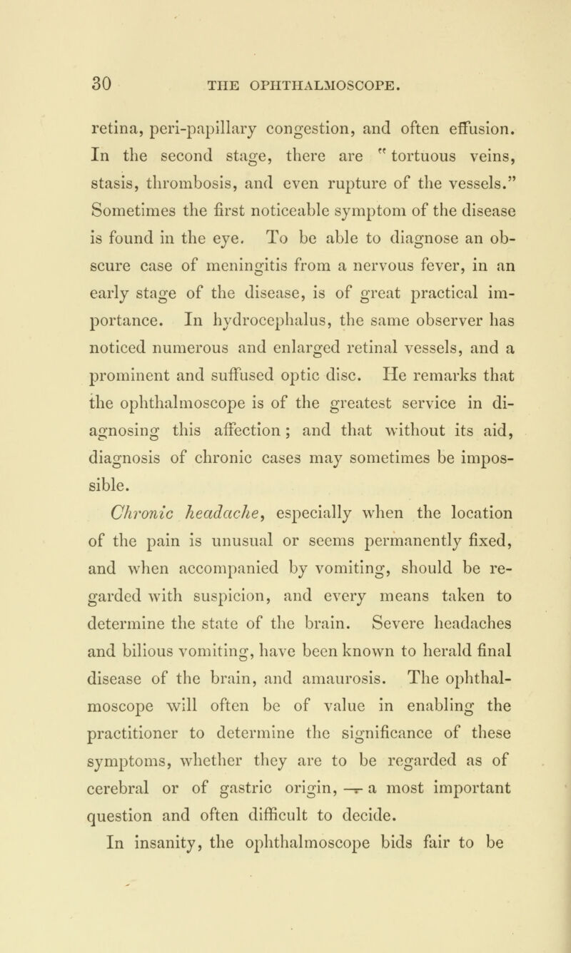 retina, peri-papillary congestion, and often effusion. In the second stage, there are  tortuous veins, stasis, thrombosis, and even rupture of the vessels. Sometimes the first noticeable symptom of the disease is found in the eye. To be able to diagnose an ob- scure case of meningitis from a nervous fever, in an early stage of the disease, is of great practical im- portance. In hydrocephalus, the same observer has noticed numerous and enlarged retinal vessels, and a prominent and suffused optic disc. He remarks that the ophthalmoscope is of the greatest service in di- agnosing this affection; and that without its aid, diagnosis of chronic cases may sometimes be impos- sible. Chronic headache, especially when the location of the pain is unusual or seems permanently fixed, and when accompanied by vomiting, should be re- garded with suspicion, and every means taken to determine the state of the brain. Severe headaches and bilious vomiting, have been known to herald final disease of the brain, and amaurosis. The ophthal- moscope will often be of value in enabling the practitioner to determine the significance of these symptoms, whether they are to be regarded as of cerebral or of gastric origin, —- a most important question and often difficult to decide. In insanity, the ophthalmoscope bids fair to be