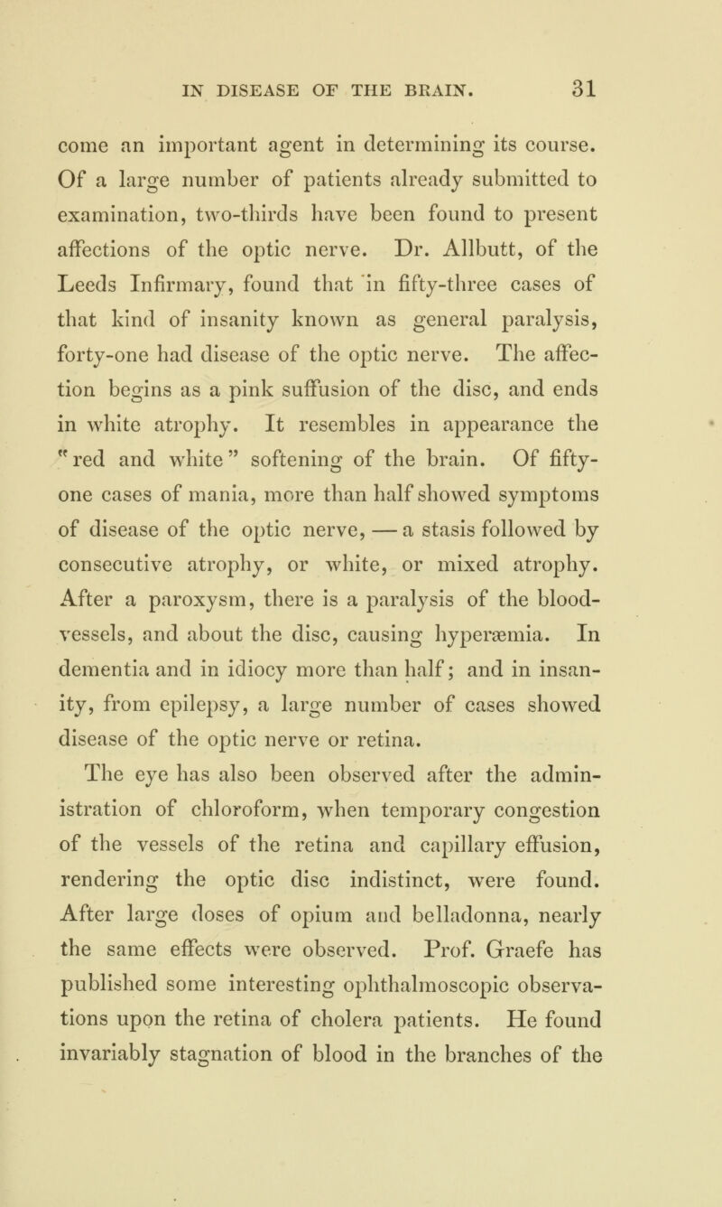 come an important agent in determining its course. Of a large number of patients already submitted to examination, two-thirds have been found to present affections of the optic nerve. Dr. Allbutt, of the Leeds Infirmary, found that in fifty-three cases of that kind of insanity known as general paralysis, forty-one had disease of the optic nerve. The affec- tion begins as a pink suffusion of the disc, and ends in white atrophy. It resembles in appearance the red and white softening of the brain. Of fifty- one cases of mania, more than half showed symptoms of disease of the optic nerve, —a stasis followed by consecutive atrophy, or white, or mixed atrophy. After a paroxysm, there is a paralysis of the blood- vessels, and about the disc, causing hyperemia. In dementia and in idiocy more than half; and in insan- ity, from epilepsy, a large number of cases showed disease of the optic nerve or retina. The eye has also been observed after the admin- istration of chloroform, when temporary congestion of the vessels of the retina and capillary effusion, rendering the optic disc indistinct, wrere found. After large doses of opium and belladonna, nearly the same effects were observed. Prof. Graefe has published some interesting ophthalmoscopic observa- tions upon the retina of cholera patients. He found invariably stagnation of blood in the branches of the