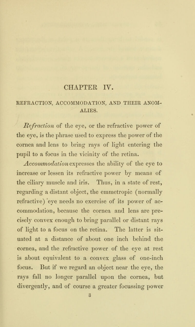 CHAPTER IV. REFRACTION, ACCOMMODATION, AND THEIR ANOM- ALIES. Refraction of the eye, or the refractive power of the eye, is the phrase used to express the power of the cornea and lens to bring rays of light entering the pupil to a focus in the vicinity of the retina. Accommodation expresses the ability of the eye to increase or lessen its refractive power by means of the ciliary muscle and iris. Thus, in a state of rest, regarding a distant object, the emmetropic (normally refractive) eye needs no exercise of its power of ac- commodation, because the cornea and lens are pre- cisely convex enough to bring parallel or distant rays of light to a focus on the retina. The latter is sit- uated at a distance of about one inch behind the cornea, and the refractive power of the eye at rest is about equivalent to a convex glass of one-inch focus. But if we regard an object near the eye, the rays fall no longer parallel upon the cornea, but divergently, and of course a greater focussing power 3