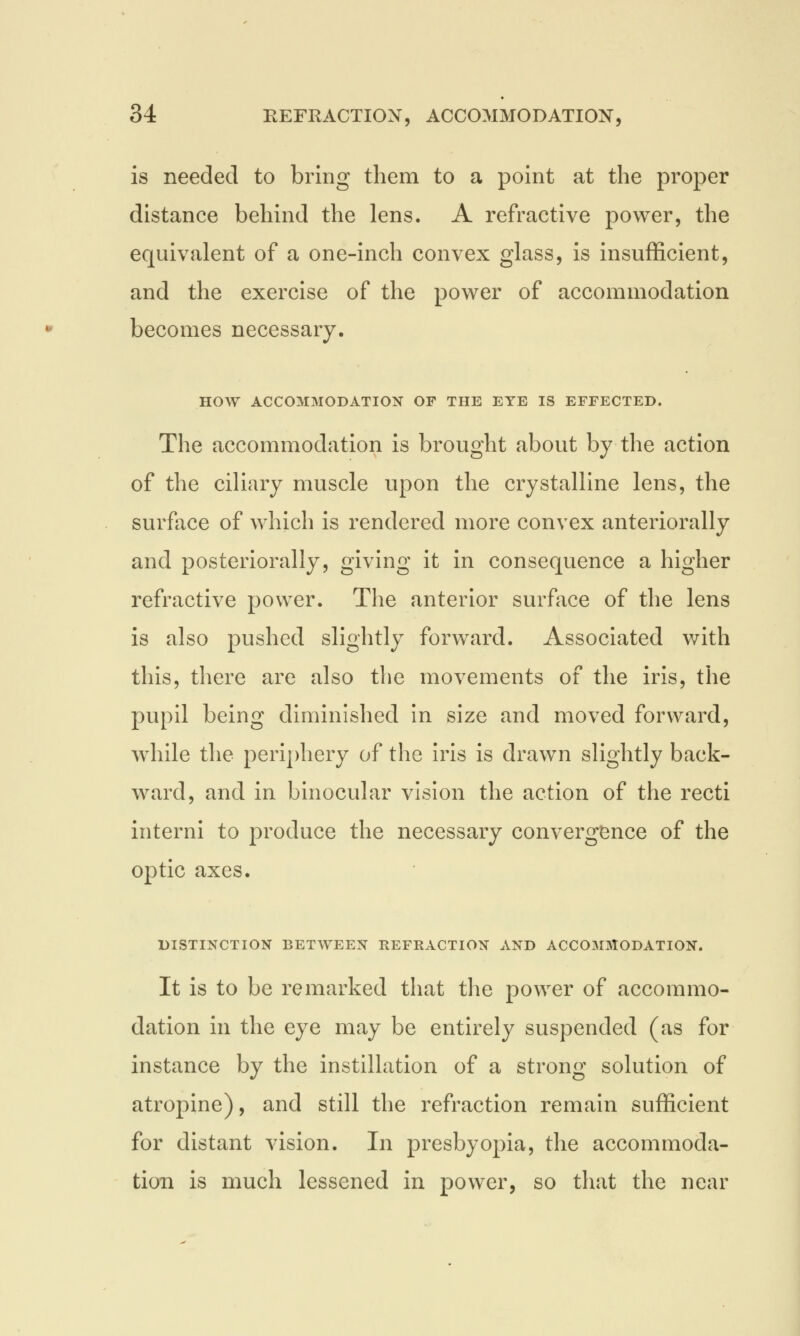 is needed to bring them to a point at the proper distance behind the lens. A refractive power, the equivalent of a one-inch convex glass, is insufficient, and the exercise of the power of accommodation becomes necessary. HOW ACCOMMODATION OF THE EYE IS EFFECTED. The accommodation is brought about by the action of the ciliary muscle upon the crystalline lens, the surface of which is rendered more convex anteriorally and posteriorally, giving it in consequence a higher refractive power. The anterior surface of the lens is also pushed slightly forward. Associated with this, there are also the movements of the iris, the pupil being diminished in size and moved forward, while the periphery of the iris is drawn slightly back- ward, and in binocular vision the action of the recti interni to produce the necessary convergence of the optic axes. DISTINCTION BETWEEN REFRACTION AND ACCOMMODATION. It is to be remarked that the power of accommo- dation in the eye may be entirely suspended (as for instance by the instillation of a strong solution of atropine), and still the refraction remain sufficient for distant vision. In presbyopia, the accommoda- tion is much lessened in power, so that the near