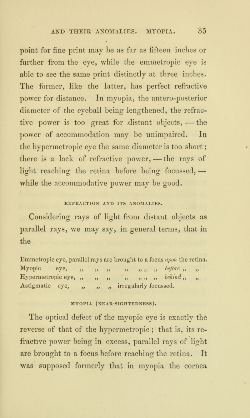 point for fine print may be as for as fifteen inches or further from the eye, while the emmetropic eye is able to see the same print distinctly at three inches. The former, like the latter, has perfect refractive power for distance. In myopia, the antero-posterior diameter of the eyeball being lengthened, the refrac- tive power is too great for distant objects, — the power of accommodation may be unimpaired. In the hypermetropic eye the same diameter is too short; there is a lack of refractive power, — the rays of light reaching the retina before being focussed, — while the accommodative power may be good. REFRACTION AND ITS ANOMALIES. Considering rays of light from distant objects as parallel rays, we may say, in general terms, that in the Emmetropic eye, parallel rays are brought to a focus upon the retina. Myopic eye, „ „ „ „ „„ „ before,, „ Hypermetropic eye, „ „ „ „ „„ „ behind,, „ Astigmatic eye, „ „ „ irregularly focussed. MYOPIA (NEAR-SIGHTEDNESS). The optical defect of the myopic eye is exactly the reverse of that of the hypermetropic; that is, its re- fractive power being in excess, parallel rays of light are brought to a focus before reaching the retina. It was supposed formerly that in myopia the cornea