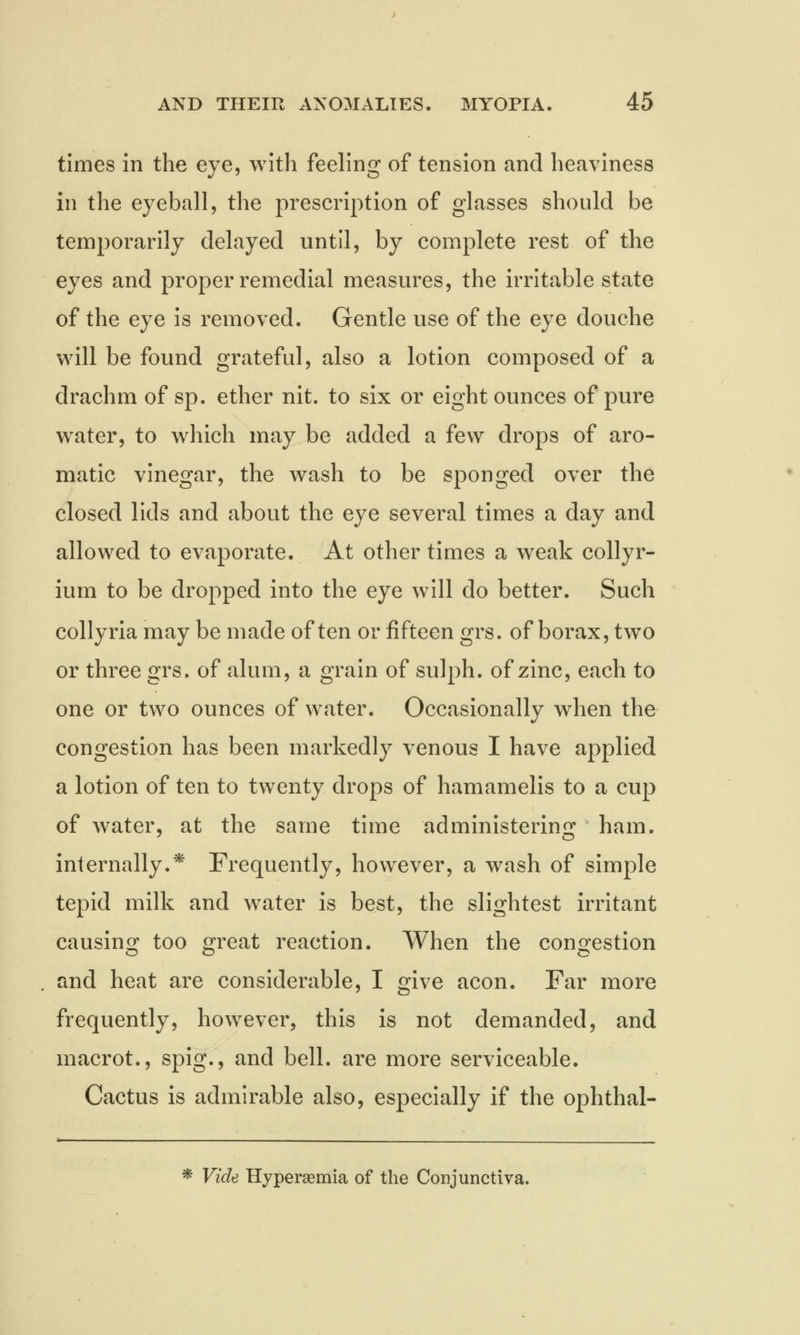 times in the eye, with feeling of tension and heaviness in the eyeball, the prescription of glasses should be temporarily delayed until, by complete rest of the eyes and proper remedial measures, the irritable state of the eye is removed. Gentle use of the eye douche will be found grateful, also a lotion composed of a drachm of sp. ether nit. to six or eight ounces of pure water, to which may be added a few drops of aro- matic vinegar, the wash to be sponged over the closed lids and about the eye several times a day and allowed to evaporate. At other times a weak collyr- ium to be dropped into the eye will do better. Such collyria may be made often or fifteen grs. of borax, two or three grs. of alum, a grain of sulph. of zinc, each to one or two ounces of water. Occasionally when the congestion has been markedly venous I have applied a lotion of ten to twenty drops of hamamelis to a cup of water, at the same time administering ham. internally.* Frequently, however, a wash of simple tepid milk and water is best, the slightest irritant causing too great reaction. When the congestion and heat are considerable, I give aeon. Far more frequently, however, this is not demanded, and macrot., spig., and bell, are more serviceable. Cactus is admirable also, especially if the ophthal- * Vide Hyperemia of the Conjunctiva.