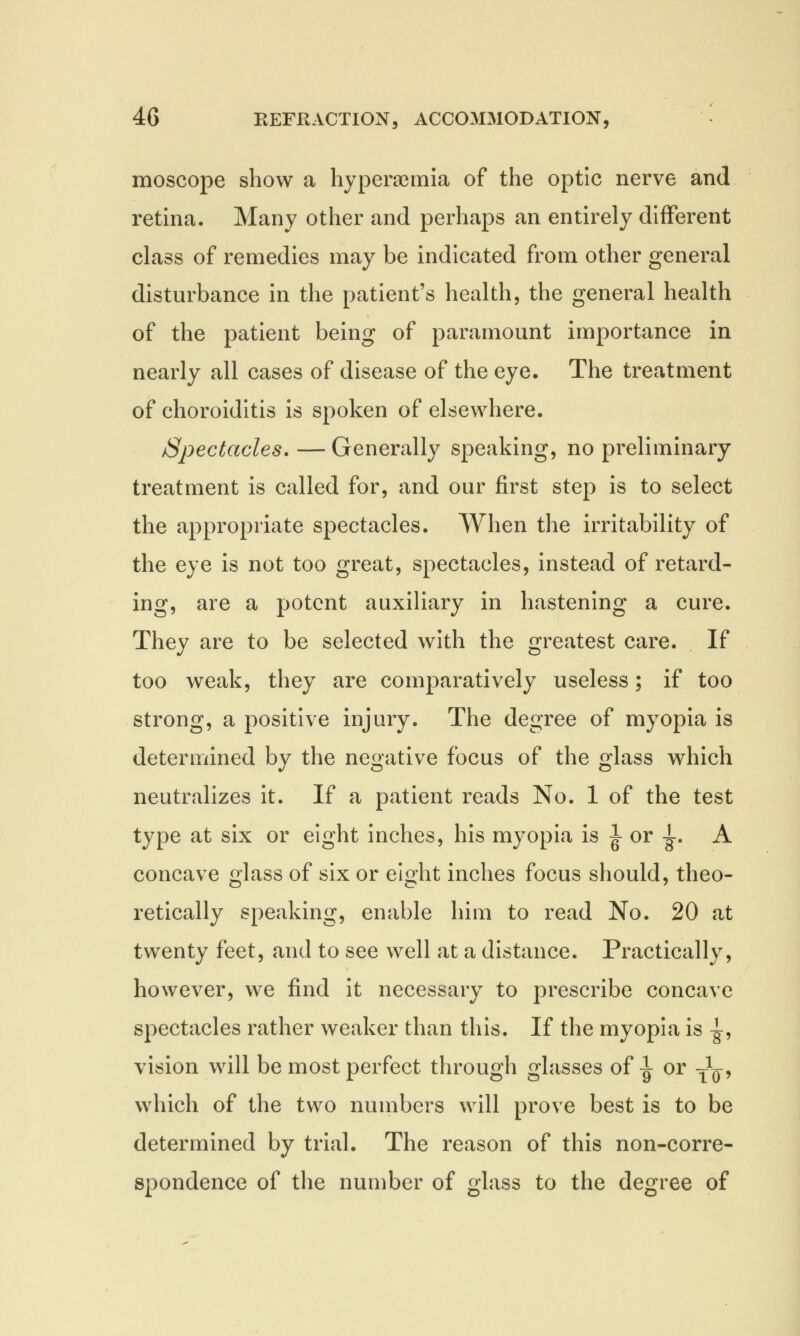 moscope show a hyperemia of the optic nerve and retina. Many other and perhaps an entirely different class of remedies may be indicated from other general disturbance in the patient's health, the general health of the patient being of paramount importance in nearly all cases of disease of the eye. The treatment of choroiditis is spoken of elsewhere. Spectacles. — Generally speaking, no preliminary treatment is called for, and our first step is to select the appropriate spectacles. When the irritability of the eye is not too great, spectacles, instead of retard- ing, are a potent auxiliary in hastening a cure. They are to be selected with the greatest care. If too weak, they are comparatively useless; if too strong, a positive injury. The degree of myopia is determined by the negative focus of the glass which neutralizes it. If a patient reads No. 1 of the test type at six or eight inches, his myopia is |or |. A concave glass of six or eight inches focus should, theo- retically speaking, enable him to read No. 20 at twenty feet, and to see well at a distance. Practically, however, we find it necessary to prescribe concave spectacles rather weaker than this. If the myopia is -g-, vision will be most perfect through glasses of 1 or T^, which of the two numbers will prove best is to be determined by trial. The reason of this non-corre- spondence of the number of glass to the degree of