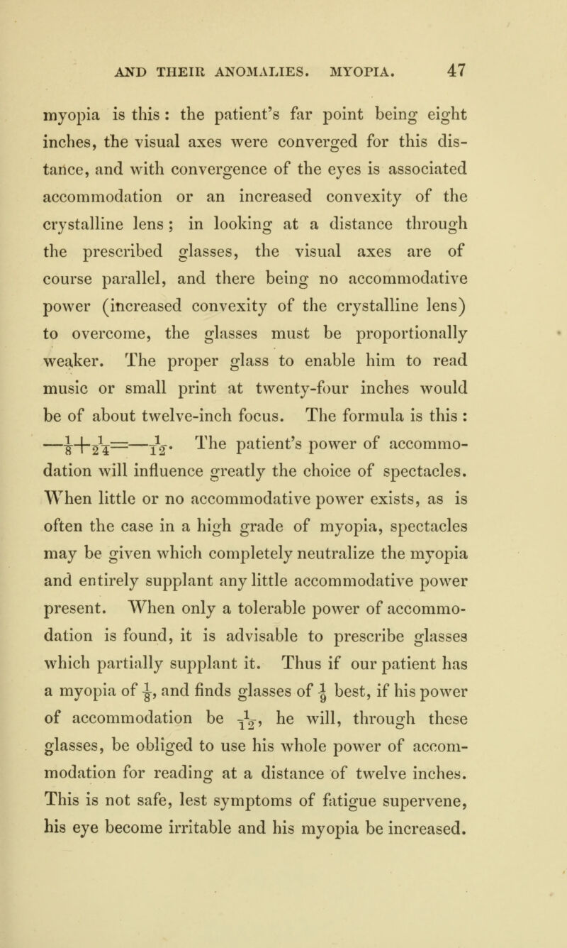 myopia is this : the patient's far point being eight inches, the visual axes were converged for this dis- tance, and with convergence of the eyes is associated accommodation or an increased convexity of the crystalline lens ; in looking at a distance through the prescribed glasses, the visual axes are of course parallel, and there being no accommodative power (increased convexity of the crystalline lens) to overcome, the glasses must be proportionally weaker. The proper glass to enable him to read music or small print at twenty-four inches would be of about twelve-inch focus. The formula is this : —^--f-2£=—tV 1'ne patient's power of accommo- dation will influence greatly the choice of spectacles. When little or no accommodative power exists, as is often the case in a high grade of myopia, spectacles may be given which completely neutralize the myopia and entirely supplant any little accommodative power present. When only a tolerable power of accommo- dation is found, it is advisable to prescribe glasses which partially supplant it. Thus if our patient has a myopia of -|, and finds glasses of -1 best, if his power of accommodation be Jg-, he will, through these glasses, be obliged to use his whole power of accom- modation for reading at a distance of twelve inches. This is not safe, lest symptoms of fatigue supervene, his eye become irritable and his myopia be increased.