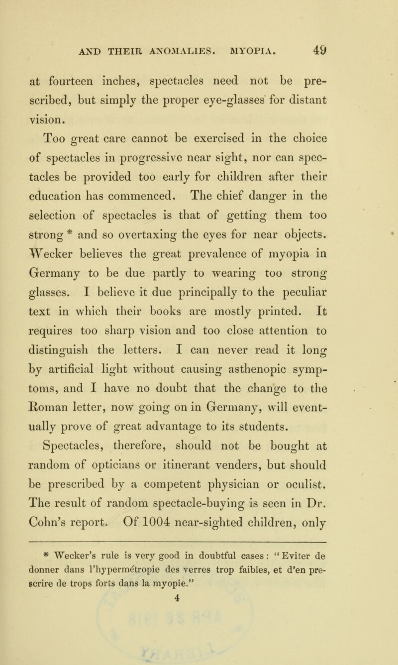 at fourteen inches, spectacles need not be pre- scribed, but simply the proper eye-glasses for distant vision. Too great care cannot be exercised in the choice of spectacles in progressive near sight, nor can spec- tacles be provided too early for children after their education has commenced. The chief danger in the selection of spectacles is that of getting them too strong * and so overtaxing the eyes for near objects. Wecker believes the great prevalence of myopia in Germany to be due partly to wearing too strong glasses. I believe it due principally to the peculiar text in which their books are mostly printed. It requires too sharp vision and too close attention to distinguish the letters. I can never read it lornr by artificial light without causing asthenopic symp- toms, and I have no doubt that the change to the Roman letter, now going on in Germany, will event- ually prove of great advantage to its students. Spectacles, therefore, should not be bought at random of opticians or itinerant venders, but should be prescribed by a competent physician or oculist. The result of random spectacle-buying is seen in Dr. Cohn's report. Of 1004 near-sighted children, only * Wecker's rule is very good in doubtful cases :  Eviter de donner dans rhypermetropie des verres trop faibles, et d'en pre- scrire de trops forts dans la myopie. 4