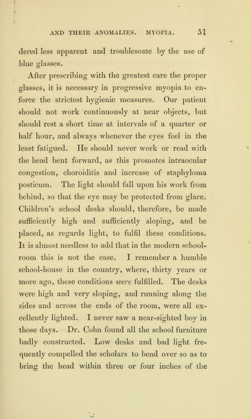 derecl less apparent and troublesome by the use of blue glasses. After prescribing with the greatest care the proper glasses, it is necessary in progressive myopia to en- force the strictest hygienic measures. Our patient should not work continuously at near objects, but should rest a short time at intervals of a quarter or half hour, and always whenever the eyes feel in the least fatigued. He should never work or read with the head bent forward, as this promotes intraocular congestion, choroiditis and increase of staphyloma posticum. The light should fall upon his work from behind, so that the eye may be protected from glare. Children's school desks should, therefore, be made sufficiently high and sufficiently sloping, and be placed, as regards light, to fulfil these conditions. It is almost needless to add that in the modern school- room this is not the case. I remember a humble school-house in the country, where, thirty years or more ago, these conditions were fulfilled. The desks were high and very sloping, and running along the sides and across the ends of the room, were all ex- cellently lighted. I never saw a near-sighted boy in those days. Dr. Cohn found all the school furniture badly constructed. Low desks and bad light fre- quently compelled the scholars to bend over so as to bring the head within three or four inches of the