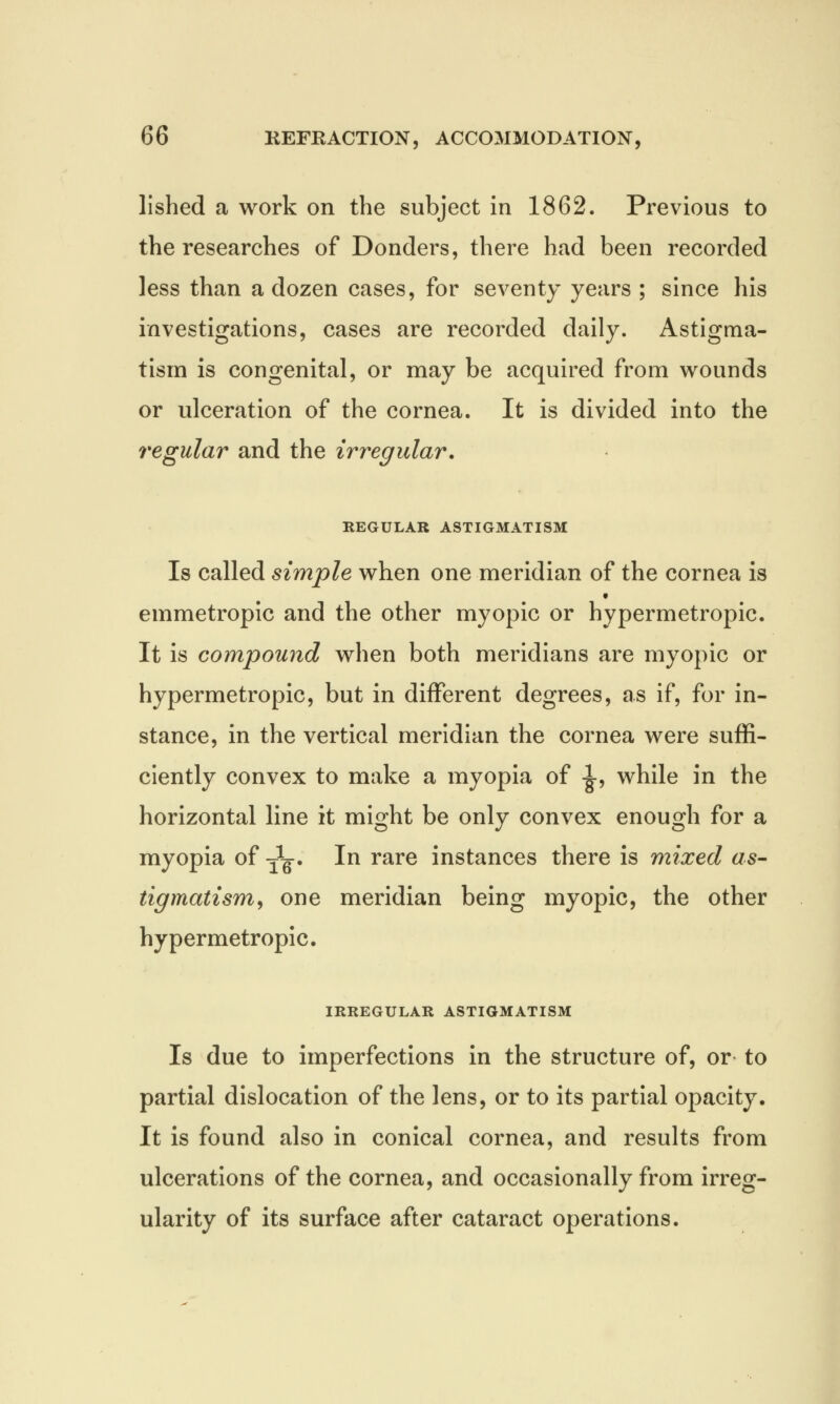 lished a work on the subject in 1862. Previous to the researches of Donders, there had been recorded less than a dozen cases, for seventy years ; since his investigations, cases are recorded daily. Astigma- tism is congenital, or may be acquired from wounds or ulceration of the cornea. It is divided into the regular and the irregular. REGULAR ASTIGMATISM Is called simple when one meridian of the cornea is emmetropic and the other myopic or hypermetropic. It is compound when both meridians are myopic or hypermetropic, but in different degrees, as if, for in- stance, in the vertical meridian the cornea were suffi- ciently convex to make a myopia of -J-, while in the horizontal line it might be only convex enough for a myopia of -jL. In rare instances there is mixed as- tigmatism , one meridian being myopic, the other hypermetropic. IRREGULAR ASTIGMATISM Is due to imperfections in the structure of, or to partial dislocation of the lens, or to its partial opacity. It is found also in conical cornea, and results from ulcerations of the cornea, and occasionally from irreg- ularity of its surface after cataract operations.