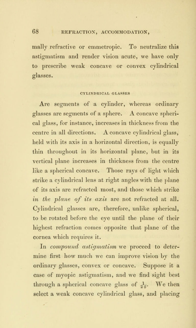 mally refractive or emmetropic. To neutralize this astigmatism and render vision acute, we have only to prescribe weak concave or convex cylindrical glasses. CYLINDRICAL GLASSES Are segments of a cylinder, whereas ordinary glasses are segments of a sphere. A concave spheri- cal glass, for instance, increases in thickness from the centre in all directions. A concave cylindrical glass, held with its axis in a horizontal direction, is equally thin throughout in its horizontal plane, but in its vertical plane increases in thickness from the centre like a spherical concave. Those rays of light which strike a cylindrical lens at right angles with the plane of its axis are refracted most, and those which strike in the plane of its axis are not refracted at all. Cylindrical glasses are, therefore, unlike spherical, to be rotated before the eye until the plane of their highest refraction comes opposite that plane of the cornea which requires it. In compound astigmatism we proceed to deter- mine first how much we can improve vision by the ordinary glasses, convex or concave. Suppose it a case of myopic astigmatism, and we find sight best through a spherical concave glass of £§. We then select a weak concave cylindrical glass, and placing