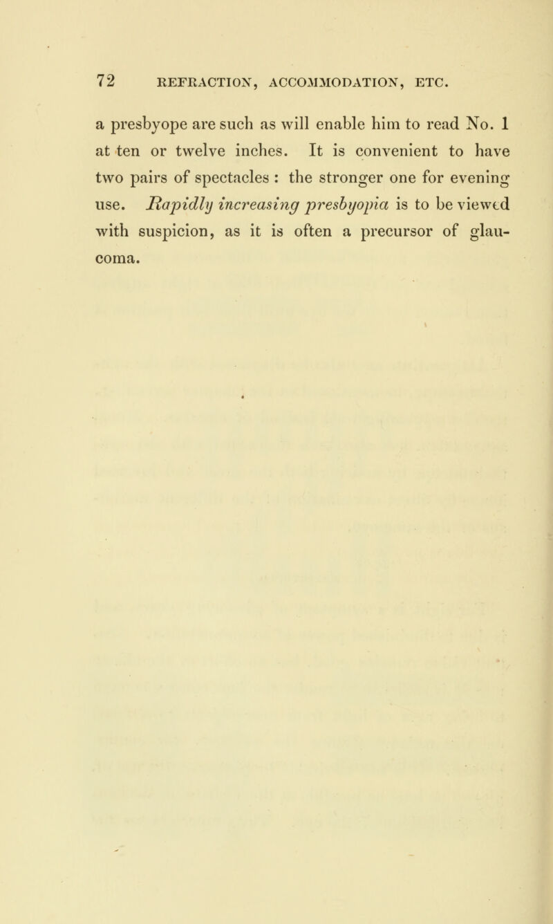 a presbyope are such as will enable him to read No. 1 at ten or twelve inches. It is convenient to have two pairs of spectacles : the stronger one for evening use. Rapidly increasing presbyopia is to be viewed with suspicion, as it is often a precursor of glau- coma.