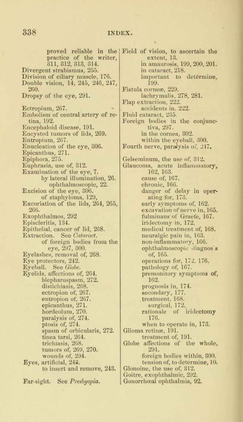 proved reliable in the practice of the writer, 311, 312, 313, 314. Divergent strabismus, 255. Division of ciliary muscle, 176. Double vision, 14, 245, 246, 247, 260. Dropsy of the eye, 291. Ectropium, 267. Embolism of central artery of re- tina, 192. Encephaloid disease, 191. Encysted tumors of lids, 269. Entropium, 267. Enucleation of the eye, 306. Epicanthus, 271. Epiphora, 275. Euphrasia, use of, 312. Examination of the eye, 7. by lateral illumination, 26. ophthalmoscopic, 22. Excision of the eye, 306. of staphyloma, 129, Excoriation of the lids, 264, 265, 266. Exophthalmos, 292 Episcleritis, 134. Epithelial, cancer of lid, 268. Extraction. See Cataract. of foreign bodies from the eye, 297, 300. Eyelashes, removal of, 268. Eye protectors, 242. Eyeball. See Globe. Eyelids, affections of, 264. blepharospasm, 272. distichiasis, 268. ' ectropion of, 267. entropion of, 267. epicanthus, 271. hordeolum, 270. paralysis of, 274. ptosis of, 274. spasm of orbicularis, 272. tinea tarsi, 264. trichiasis, 268. tumors of, 269, 270. wounds of, 294. Eyes, artificial, 243. to insert and remove, 243. Far-sight. See Presbyopia. Field of vision, to ascertain the extent, 13. in amaurosis, 199, 200, 201. in cataract, 218. important to determine, 199. Fistula corneas, 229. lachrymalis, 278, 281. Flap extraction, 222. accidents in, 222. Fluid cataract, 235. Foreign bodies in the conjunc- tiva, 297. in the cornea, 302. within the eyeball, 300. Fourth nerve, paralysis ot', 217. Gelseminum, the use of, 312. Glaucoma, acute inflammatory, 162, 163. cause of, 167. chronic, 166. danger of delay in oper- ating for, 173. early s5rmptoms of, 162. excavation of nerve in, 165. fulminans of Graefe, 167. iridectomy in, 172. medical treatment of, 168. neuralgic pain in, 163. non-inflammatory, 166. ophthalmoscopic diagnos's of, 165. operations for, 172. 176. pathology of, 167. premonitory symptoms of, 162. prognosis in, 174. secondary, 177. treatment, 168. surgical, 172. rationale of iridectomy 176. when to operate in, 173. Glioma retinae, 191. treatment of, 191. Globe affections of the whole, 291. foreign bodies within, 300. tension of, to determine, 10. Glonoine, the use of, 312. Goitre, exophthalmic, 292. Gonorrhoea! ophthalmia, 92.