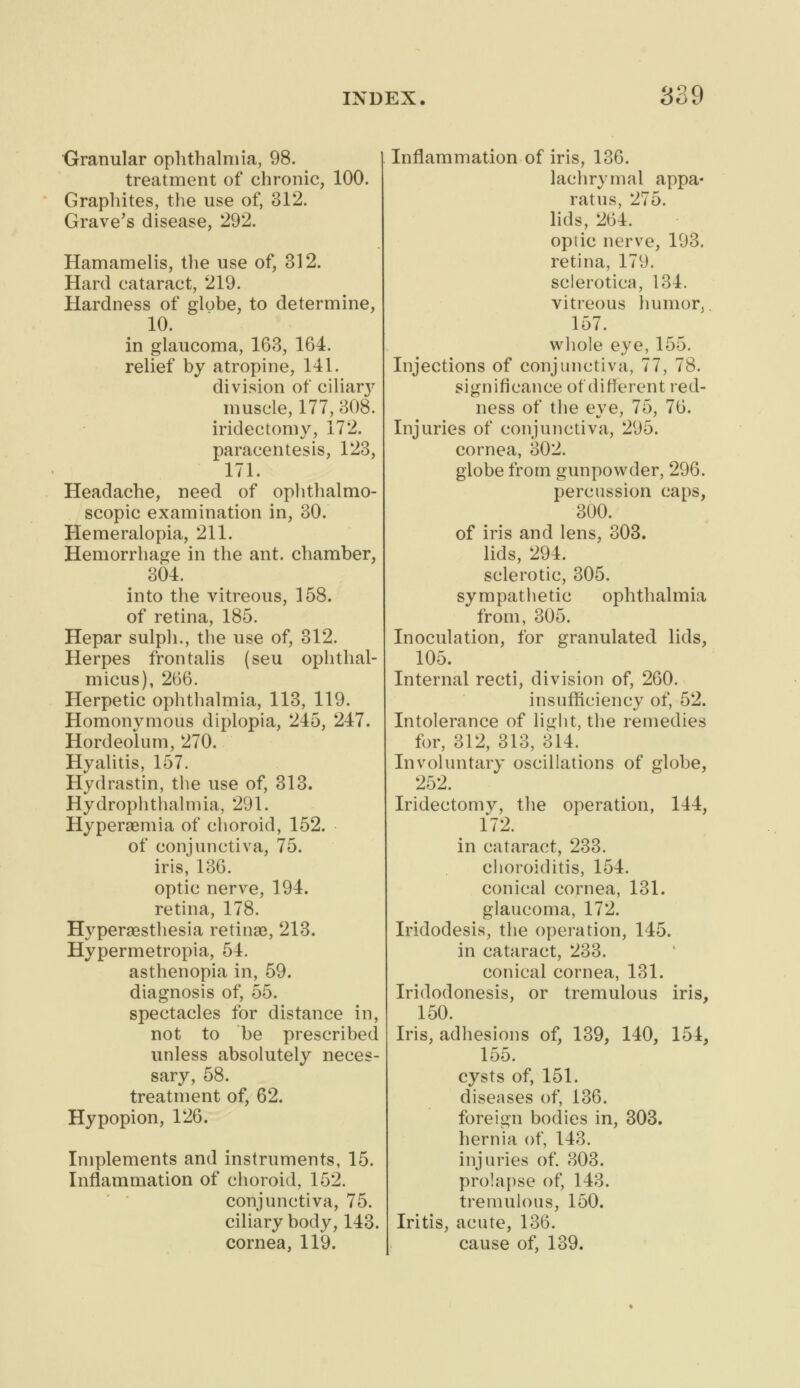 Granular ophthalmia, 98. treatment of chronic, 100. Graphites, the use of, 312. Grave's disease, 292. Hamamelis, the use of, 312. Hard cataract, 219. Hardness of globe, to determine, 10. in glaucoma, 163, 164. relief by atropine, 141. division of ciliar}* muscle, 177, 308. iridectomy, 172. paracentesis, 123, 171. Headache, need of ophthalmo- scopic examination in, 30. Hemeralopia, 211. Hemorrhage in the ant. chamber, 304. into the vitreous, 158. of retina, 185. Hepar sulph., the use of, 312. Herpes frontalis (seu ophthal- micus), 266. Herpetic ophthalmia, 113, 119. Homonymous diplopia, 245, 247. Hordeolum, 270. Hyalitis, 157. Hydrastin, the use of, 313. Hydrophthalmia, 291. Hyperemia of choroid, 152. of conjunctiva, 75. iris, 136. optic nerve, 194. retina, 178. Hyperesthesia retinae, 213. Hypermetropia, 54. asthenopia in, 59. diagnosis of, 55. spectacles for distance in, not to be prescribed unless absolutely neces- sary, 58. treatment of, 62. Hypopion, 126. Implements and instruments, 15. Inflammation of choroid, 152. conjunctiva, 75. ciliary body, 143. cornea, 119. Inflammation of iris, 136. lachrymal appa- ratus, 275. lids, 264. optic nerve, 193. retina, 179. sclerotica, 134. vitreous humor, 157. whole eye, 155. Injections of conjunctiva, 77, 78. significance of different red- ness of the eye, 75, 76. Injuries of conjunctiva, 295. cornea, 302. globe from gunpowder, 296. percussion caps, 300. of iris and lens, 303. lids, 294. sclerotic, 305. sympathetic ophthalmia from, 305. Inoculation, for granulated lids, 105. Internal recti, division of, 260. insufficiency of, 52. Intolerance of light, the remedies for, 312, 313, 314. Involuntary oscillations of globe, 252. Iridectomy, the operation, 144, 172. in cataract, 233. choroiditis, 154. conical cornea, 131. glaucoma, 172. Iridodesis, the operation, 145. in cataract, 233. conical cornea, 131. Iridodonesis, or tremulous iris, 150. Iris, adhesions of, 139, 140, 154, 155. cysts of, 151. diseases of, 136. foreign bodies in, 303. hernia of, 143. injuries of. 303. prolapse of, 143. tremulous, 150. Iritis, acute, 136. cause of, 139.