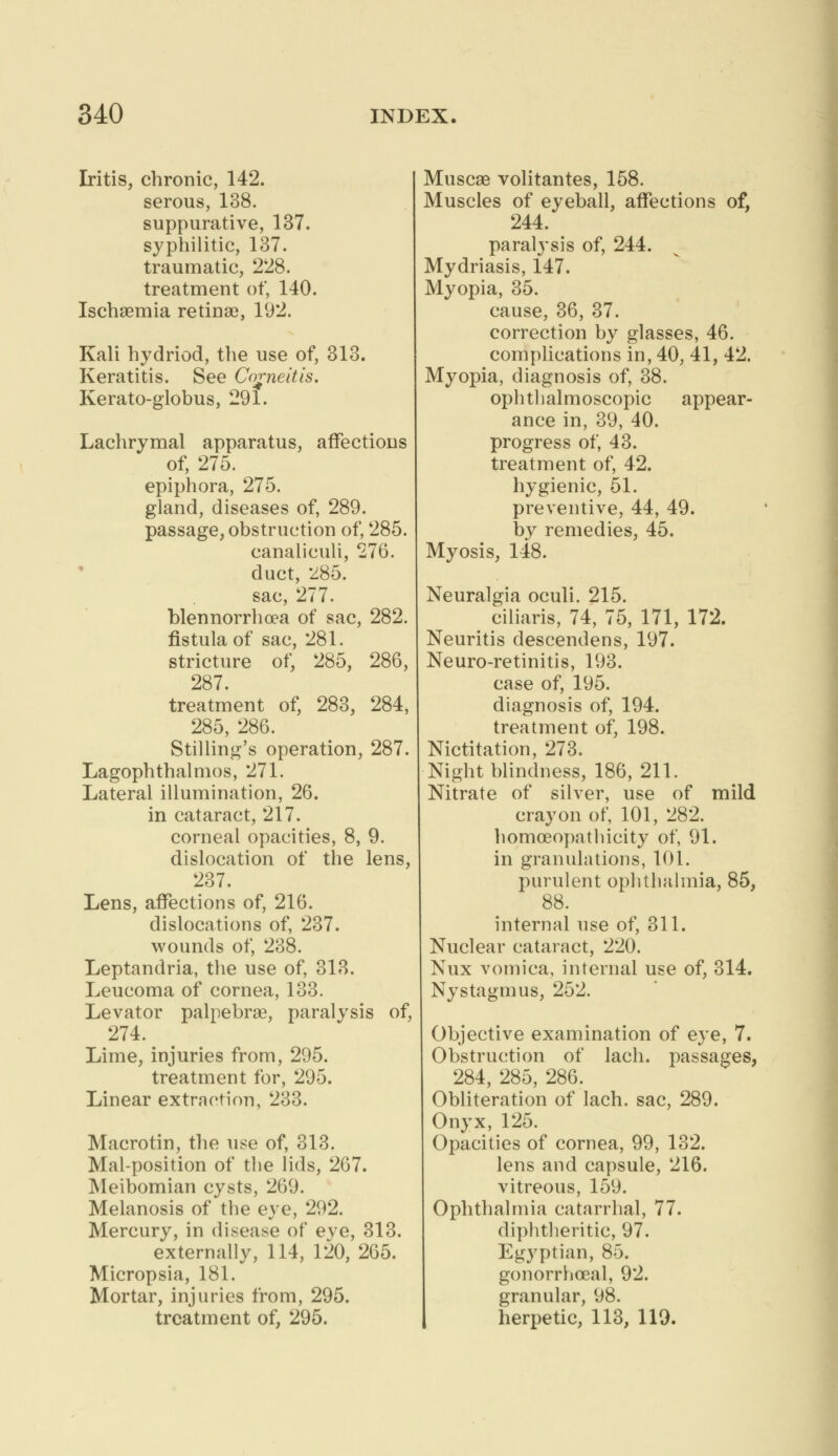Iritis, chronic, 142. serous, 138. suppurative, 137. syphilitic, 137. traumatic, 228. treatment of, 140. Ischaemia retinae, 192. Kali hydriod, the use of, 313. Keratitis. See Corneitis. Kerato-globus, 291. Lachrymal apparatus, affections of, 275. epiphora, 275. gland, diseases of, 289. passage, obstruction of, 285. canaliculi, 276. duct, 285. sac, 277. blennorrhea of sac, 282. fistula of sac, 281. stricture of, 285, 286, 287 treatment of, 283, 284, 285, 286. Stilling's operation, 287. Lagophthalmos, 271. Lateral illumination, 26. in cataract, 217. corneal opacities, 8, 9. dislocation of the lens, 237. Lens, affections of, 216. dislocations of, 237. wounds of, 238. Leptandria, the use of, 313. Leucoma of cornea, 133. Levator palpebral, paralysis of, 274. Lime, injuries from, 295. treatment for, 295. Linear extraction, 233. Macrotin, the use of, 313. Mal-position of the lids, 267. Meibomian cysts, 269. Melanosis of the eye, 292. Mercury, in disease of eye, 313. externally, 114, 120, 265. Micropsia, 181. Mortar, injuries from, 295. treatment of, 295. Muscae volitantes, 158. Muscles of eyeball, affections of, 244. paralysis of, 244. Mydriasis, 147. Myopia, 35. cause, 36, 37. correction by glasses, 46. complications in, 40, 41, 42. Myopia, diagnosis of, 38. ophthalmoscopic appear- ance in, 39, 40. progress of, 43. treatment of, 42. hygienic, 51. preventive, 44, 49. by remedies, 45. Myosis, 148. Neuralgia oculi. 215. ciliaris, 74, 75, 171, 172. Neuritis descendens, 197. Neuro-retinitis, 193. case of, 195. diagnosis of, 194. treatment of, 198. Nictitation, 273. Night blindness, 186, 211. Nitrate of silver, use of mild crayon of, 101, 282. homoeopathieity of, 91. in granulations, 101. purulent ophthalmia, 85, 88. internal use of, 311. Nuclear cataract, 220. Nux vomica, internal use of, 314. Nystagmus, 252. Objective examination of eye, 7. Obstruction of lach. passages, 284, 285, 286. Obliteration of lach. sac, 289. Onyx, 125. Opacities of cornea, 99, 132. lens and capsule, 216. vitreous, 159. Ophthalmia catarrhal, 77. diphtheritic, 97. Egyptian, 85. gonorrhoea!, 92. granular, 98. herpetic, 113, 119.