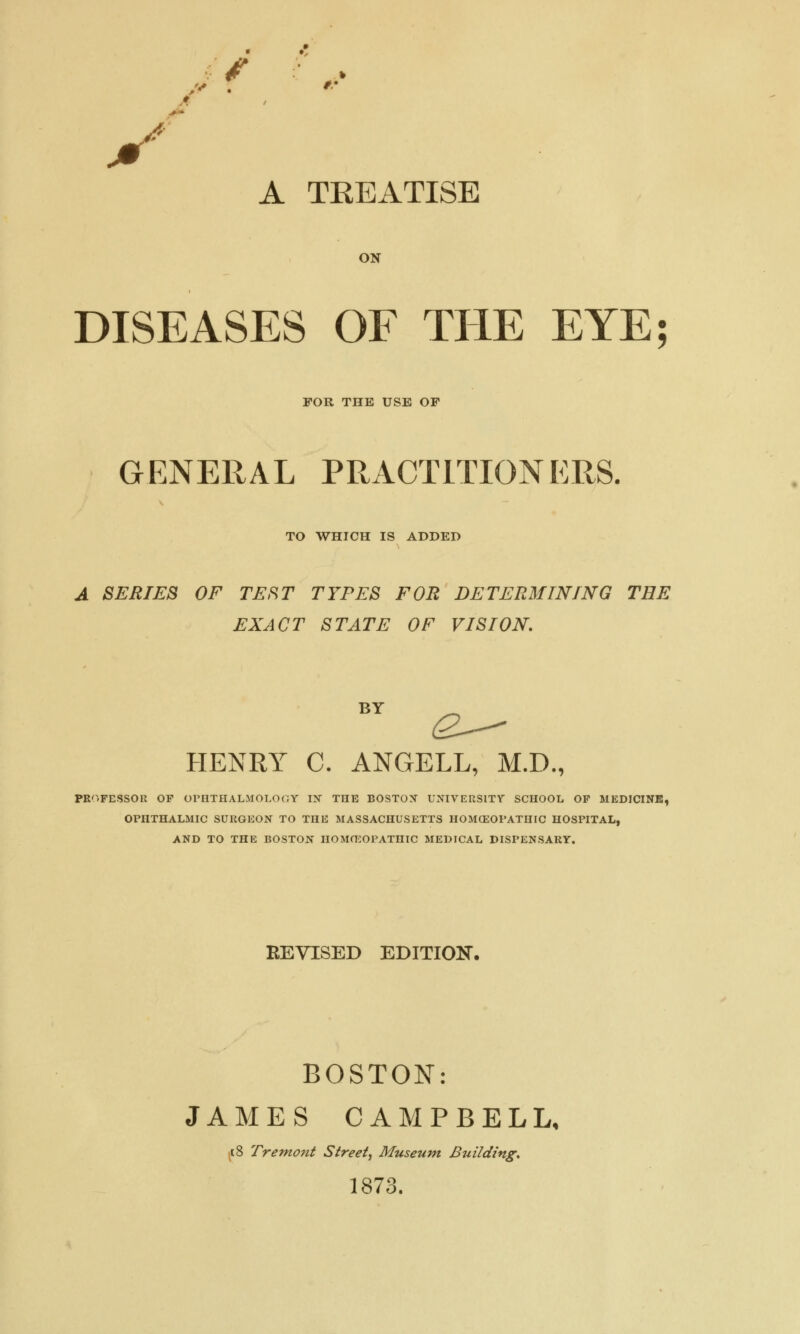 if A TREATISE ON DISEASES OF THE EYE; FOR THE USE OP GENERAL PRACTITIONERS. TO WHICH IS ADDED A SERIES OF TEST TYPES FOR DETERMINING THE EXACT STATE OF VISION. HENRY C. ANGELL, M.D., PROFESSOR OF OPHTHALMOLOGY IN THE BOSTON UNIVERSITY SCHOOL OF MEDICINE, OPHTHALMIC SURGEON TO THE MASSACHUSETTS HOMOEOPATHIC HOSPITAL, AND TO THE BOSTON HOMOEOPATHIC MEDICAL DISPENSARY. REVISED EDITION. BOSTON: JAMES CAMPBELL, f8 Tremont Street, Museum Building. 1873.
