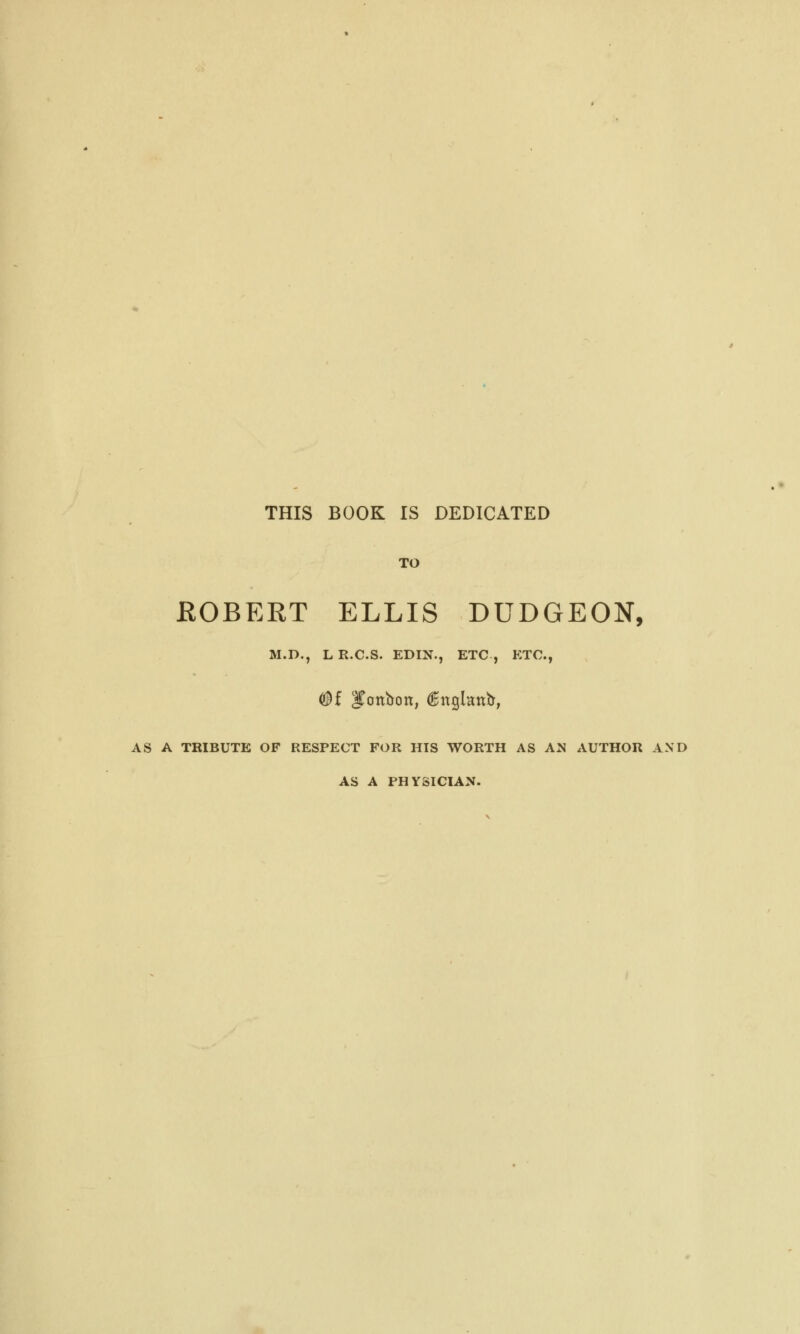 THIS BOOK IS DEDICATED TO EOBERT ELLIS DUDGEON, M.D., L R.C.S. EDIN., ETC , ETC., <$f |€cmbott, ^nglnnb, AS A TRIBUTE OF RESPECT FOR HIS WORTH AS AN AUTHOR AND AS A PHYSICIAN.