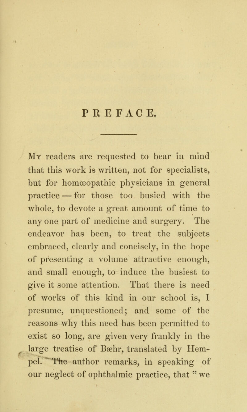 PREFACE. My readers are requested to bear in mind that this work is written, not for specialists, but for homoeopathic physicians in general practice — for those too busied with the whole, to devote a great amount of time to any one part of medicine and surgery. The endeavor has been, to treat the subjects embraced, clearly and concisely, in the hope of presenting a volume attractive enough, and small enough, to induce the busiest to give it some attention. That there is need of works of this kind in our school is, I presume, unquestioned; and some of the reasons why this need has been permitted to exist so long, are given very frankly in the large treatise of Baehr, translated by Hem- pel. The-author remarks, in speaking of our neglect of ophthalmic practice, that  we