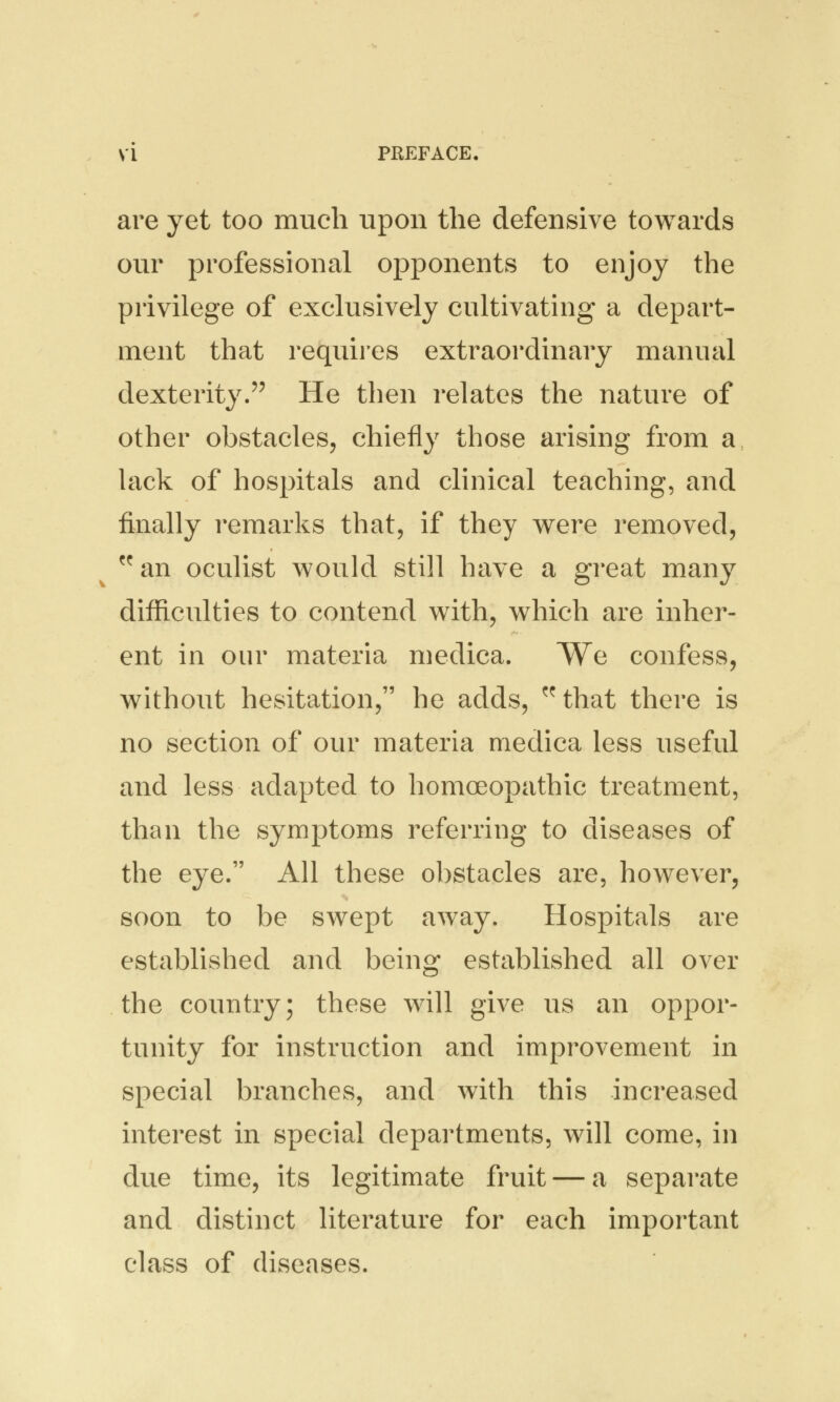 are yet too much upon the defensive towards our professional opponents to enjoy the privilege of exclusively cultivating a depart- ment that requires extraordinary manual dexterity. He then relates the nature of other obstacles, chiefly those arising from a lack of hospitals and clinical teaching, and finally remarks that, if they were removed, w an oculist would still have a great many difficulties to contend with, which are inher- ent in our materia medica. We confess, without hesitation, he adds, ^that there is no section of our materia medica less useful and less adapted to homoeopathic treatment, than the symptoms referring to diseases of the eye. All these obstacles are, however, soon to be swept away. Hospitals are established and being established all over the country; these will give us an oppor- tunity for instruction and improvement in special branches, and with this increased interest in special departments, will come, in due time, its legitimate fruit — a separate and distinct literature for each important class of diseases.