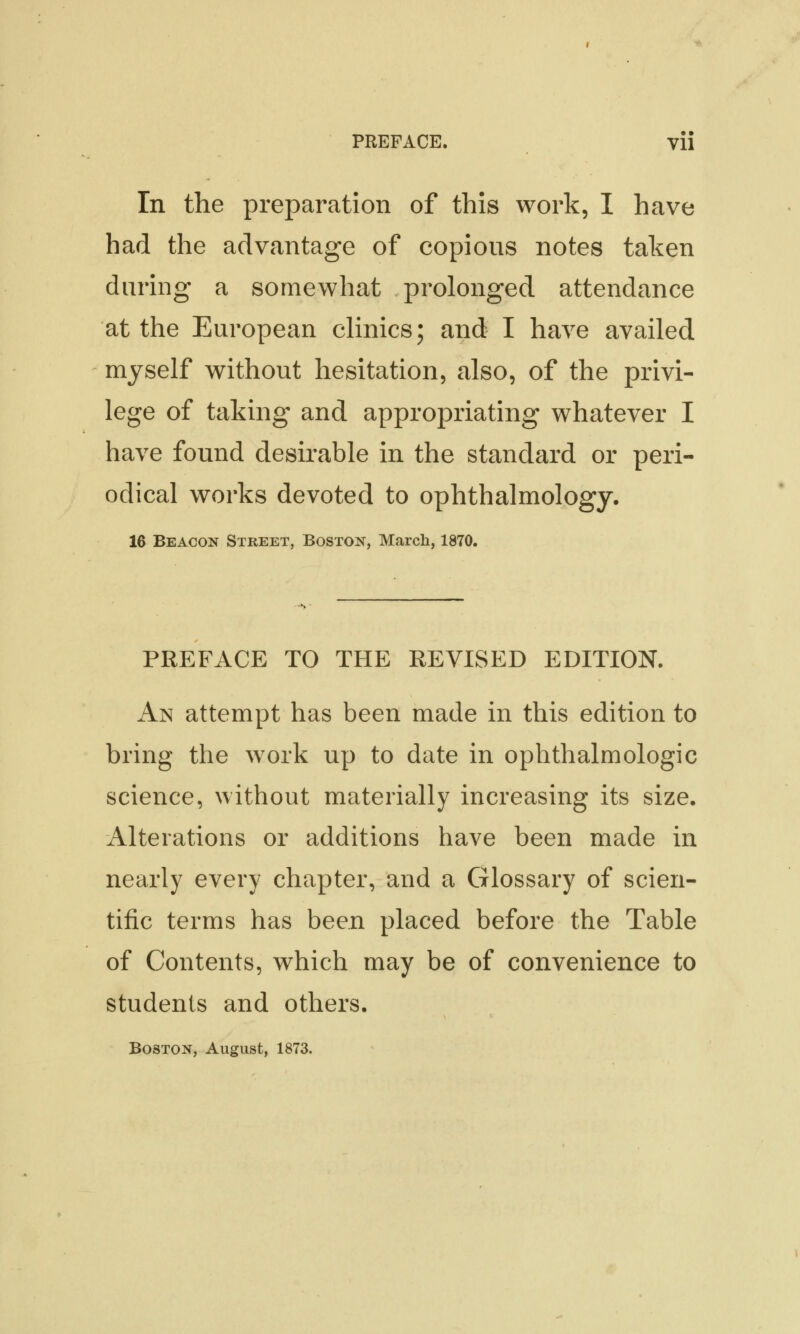 In the preparation of this work, I have had the advantage of copious notes taken during a somewhat prolonged attendance at the European clinics; and I have availed myself without hesitation, also, of the privi- lege of taking and appropriating whatever I have found desirable in the standard or peri- odical works devoted to ophthalmology. 16 Beacon Street, Boston, March, 1870. PREFACE TO THE REVISED EDITION. An attempt has been made in this edition to bring the work up to date in ophthalmologic science, without materially increasing its size. Alterations or additions have been made in nearly every chapter, and a Glossary of scien- tific terms has been placed before the Table of Contents, which may be of convenience to students and others. Boston, August, 1873.