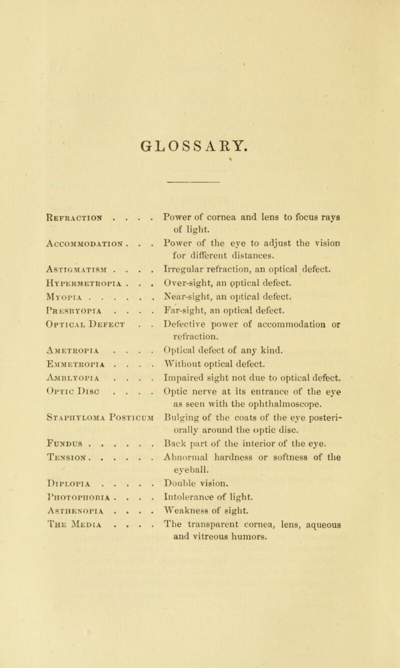 GLOSSAKY. Refraction . , Accommodation Astigmatism . , Hypermetropia Myopia . . . Presbyopia Optical Defect Ametropia Emmetropia . Amblyopia Optic Disc . , Staphyloma Posticdm Fundus Tension Diplopia . . Photophobia . Asthenopia . The Media Power of cornea and lens to focus rays of light. Power of the eye to adjust the vision for different distances. Irregular refraction, an optical defect. Over-sight, an optical defect. Near-sight, an optical defect. Far-sight, an optical defect. Defective power of accommodation or refraction. Optical defect of any kind. Without optical defect. Impaired sight not due to optical defect. Optic nerve at its entrance of the eye as seen with the ophthalmoscope. Bulging of the coats of the eye posteri- orally around the optic disc. Back part of the interior of the eye. Abnormal hardness or softness of the eyeball. Double vision. Intolerance of light. Weakness of sight. The transparent cornea, lens, aqueous and vitreous humors.
