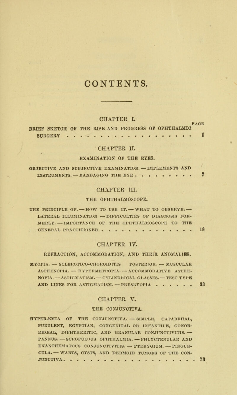 CONTENTS. CHAPTER I. Page BRIEF SKETCH OF THE RISE AND PROGRESS OF OPHTHALMIC SURGERY 1 CHAPTER II. EXAMINATION OF THE EYES. OBJECTIVE AND SUBJECTIVE EXAMINATION. — IMPLEMENTS AND INSTRUMENTS. — BANDAGING THE EYE 7 CHAPTER III. THE OPHTHALMOSCOPE. THE PRINCIPLE OF. — HOW TO USE IT. — WHAT TO OBSERVE.— LATERAL ILLUMINATION. — DIFFICULTIES OF DIAGNOSIS FOR- MERLY. — IMPORTANCE OF THE OPHTHALMOSCOPE TO THE GENERAL PRACTITIONER 18 CHAPTER IV. REFRACTION, ACCOMMODATION, AND THEIR ANOMALIES. MYOPIA. — SCLEROTICO-CHOROIDITIS POSTERIOR. — MUSCULAR ASTHENOPIA. — HYPERMETROPIA.—ACCOMMODATIVE ASTHE- NOPIA.— ASTIGMATISM. — CYLINDRICAL GLASSES. — TEST TYPE AND LINES FOR ASTIGMATISM. — PRESBYOPIA 33 CHAPTER V. THE CONJUNCTIVA. HYPEREMIA OF THE CONJUNCTIVA. — SIMPLE, CATARRHAL, PURULENT, EGYPTIAN, CONGENITAL OR INFANTILE, GONOR- RHEAL, DIPHTHERITIC, AND GRANULAR CONJUNCTIVITIS. — PANNUS.—SCROFULOUS OPHTHALMIA.—PHLYCTENULAR AND EXANTHEMATOUS CONJUNCTIVITIS. — PTERYGIUM. — PINGUE- CULA.— WARTS, CYSTS, AND DERMOID TUMORS OF THE CON- JUNCTIVA 73