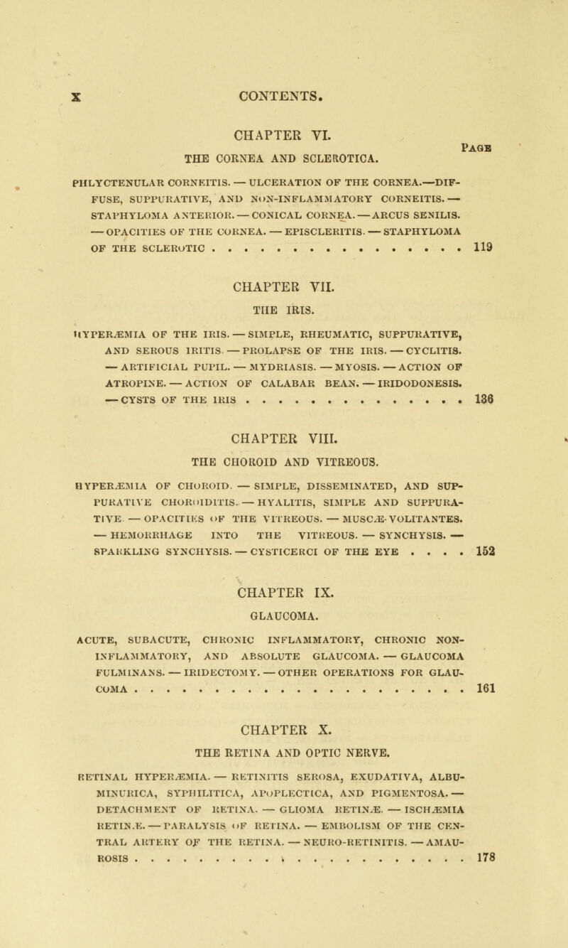 CHAPTER VI. Page THE CORNEA AND SCLEROTICA. PHLYCTENULAR CORNEITIS. — ULCERATION OF THE CORNEA.—DIF- FUSE, SUPPURATIVE, AND NON-INFLAMMATORY CORNEITIS.— STAPHYLOMA ANTERIOR. — CONICAL CORNEA.—ARCUS SENILIS. — OPACITIES OF THE CORNEA. — EPISCLERITIS- — STAPHYLOMA OF THE SCLEROTIC 119 CHAPTER VII. THE IRIS. HYPEREMIA OF THE IRIS. — SIMPLE, RHEUMATIC, SUPPURATIVE, AND SEROUS IRITIS.—PROLAPSE OF THE IRIS.—CYCLITIS. — ARTIFICIAL PUPIL. — MYDRIASIS.—MYOSIS.—ACTION OF ATROPINE. — ACTION OF CALABAR BEAN.—IRIDODONESIS. — CYSTS OF THE IRIS 136 CHAPTER VIII. THE CHOROID AND VITREOUS. HYPEREMIA OF CHOROID. — SIMPLE, DISSEMINATED, AND SUP- PURATIVE CHOROIDITIS. —HYALITIS, SIMPLE AND SUPPURA- TIVE.— OPACITIES OF THE VITREOUS.—MUSCLE-VOLITANTES. — HEMORRHAGE INTO THE VITREOUS. — SYNCHYSIS. — SPARKLING SYNCHYSIS. — CYSTICERCI OF THE EYE .... 152 CHAPTER IX. GLAUCOMA. ACUTE, SUBACUTE, CHRONIC INFLAMMATORY, CHRONIC NON- INFLAMMATORY, AND ABSOLUTE GLAUCOMA. — GLAUCOMA FULMINANS. — IRIDECTOMY. — OTHER OPERATIONS FOR GLAU- COMA 161 CHAPTER X. THE RETINA AND OPTIC NERVE. RETINAL HYPEREMIA. — RETINITIS SEROSA, EXUDATIVA, ALBU- MINURIA, SYPHILITICA, APOPLECTICA, AND PIGMENTOSA.— DETACHMENT OF RETINA. — GLIOMA RETIN.E. —ISCHEMIA RETIN.E. — PARALYSIS llF RETINA. — EMBOLISM OF THE CEN- TRAL ARTERY OF THE RETINA.—NEURO-RETINITIS.—AMAU- ROSIS \ 178