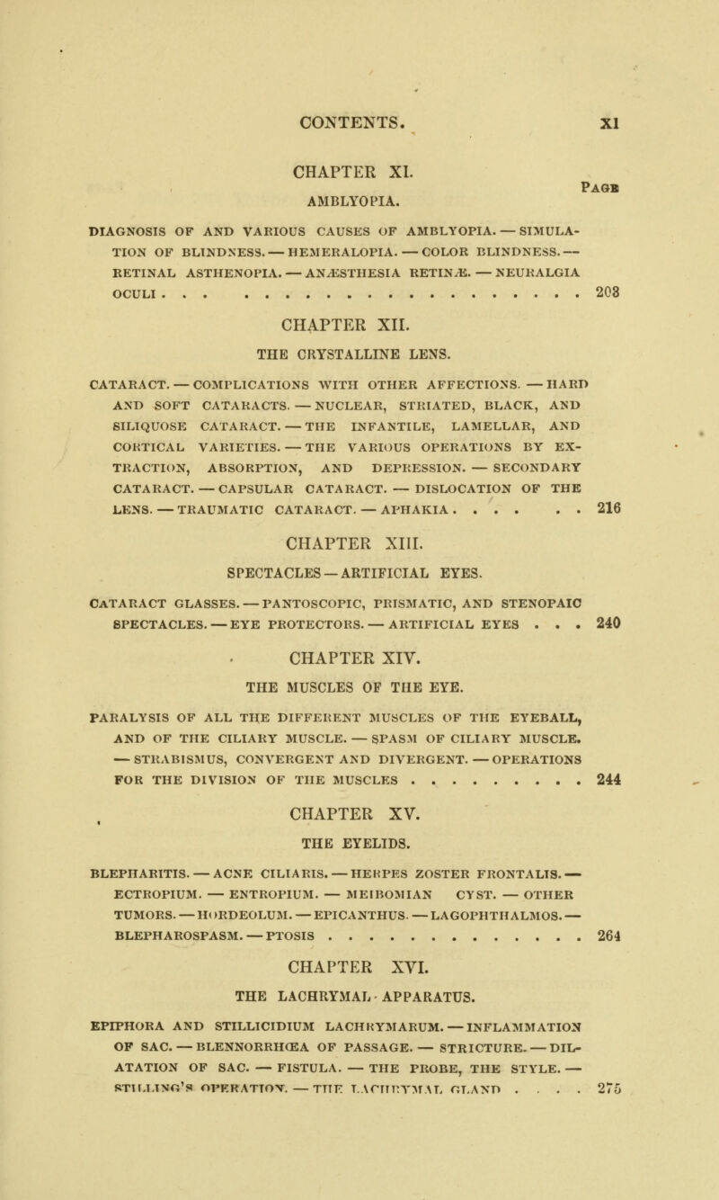 CHAPTER XI. Page AMBLYOPIA. DIAGNOSIS OF AND VARIOUS CAUSES OF AMBLYOPIA. — SIMULA- TION OF BLINDNESS. — HEMERALOPIA.—COLOR BLINDNESS.— RETINAL ASTHENOPIA. — ANAESTHESIA RETINAE.—NEURALGIA OCULI 203 CHAPTER XII. THE CRYSTALLINE LENS. CATARACT. — COMPLICATIONS WITH OTHER AFFECTIONS. —HARD AND SOFT CATARACTS. — NUCLEAR, STRIATED, BLACK, AND SILIQUOSE CATARACT. — THE INFANTILE, LAMELLAR, AND CORTICAL VARIETIES.—THE VARIOUS OPERATIONS BY EX- TRACTION, ABSORPTION, AND DEPRESSION. — SECONDARY CATARACT.—CAPSULAR CATARACT. — DISLOCATION OF THE LENS.—TRAUMATIC CATARACT. — APHAKIA. ... . . 216 CHAPTER XIII. SPECTACLES —ARTIFICIAL EYES. Cataract glasses. — pantoscopic, prismatic, and stenopaic spectacles. — eye protectors. — artificial eyes . . • 240 CHAPTER XIV. THE MUSCLES OF THE EYE. PARALYSIS OF ALL THE DIFFERENT MUSCLES OF THE EYEBALL, AND OF THE CILIARY MUSCLE. — SPASM OF CILIARY MUSCLE. — STRABISMUS, CONVERGENT AND DIVERGENT.—OPERATIONS FOR THE DIVISION OF THE MUSCLES 244 CHAPTER XV. THE EYELIDS. BLEPHARITIS. — ACNE CILIARIS. — HERPES ZOSTER FRONTALIS.— ECTROPIUM. — ENTROPIUM. — MEIBOMIAN CYST. — OTHER TUMORS. — H( )RDEOLUM. — EPICANTHUS. — LAGOPHTHALMOS. — BLEPHAROSPASM. — PTOSIS 264 CHAPTER XVI. THE LACHRYMAL APPARATUS. EPIPHORA AND STILLICIDIUM LACHKYMARUM. — INFLAMMATION OF SAC. — BLENNORRHEA OF PASSAGE.— STRICTURE. — DIL- ATATION OF SAC. — FISTULA. — THE PROBE, THE STYLE. — RTIU.TNO'S OPERATTOV. —TTTF T.ACTTRYMAL GLAND ... 275