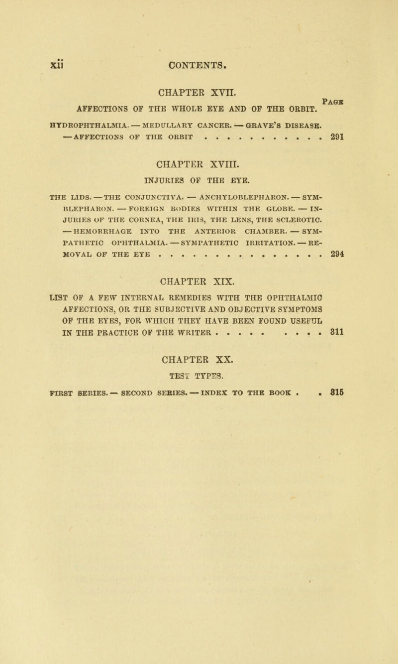 CHAPTER XVII. Page AFFECTIONS OF THE WHOLE EYE AND OF THE ORBIT. HYDROPHTHALMIA. — MEDULLARY CANCER. — GRAVE'S DISEASE. — AFFECTIONS OF THE ORBIT 291 CHAPTER XVIII. INJURIES OF THE EYE. THE LIDS.—THE CONJUNCTIVA. —ANCHYLOBLEPHARON. — SYM- BLEPHARON. —FOREIGN BODIES WITHIN THE GLOBE. —IN- JURIES OF THE CORNEA, THE IRIS, THE LENS, THE SCLEROTIC. — HEMORRHAGE INTO THE ANTERIOR CHAMBER. — SYM- PATHETIC OPHTHALMIA.—SYMPATHETIC IRRITATION. — RE- MOVAL OF THE EYE 294 CHAPTER XIX. LIST OF A FEW INTERNAL REMEDIES WITH THE OPHTHALMIC AFFECTIONS, OR THE SUBJECTIVE AND OBJECTIVE SYMPTOMS OF THE EYES, FOR WHICH THEY HAVE BEEN FOUND USEFUL IN THE PRACTICE OF THE WRITER . 311 CHAPTER XX. TEST TYPES. FIRST SERIES. — SECOND SERIES. — INDEX TO THE BOOK . • 815