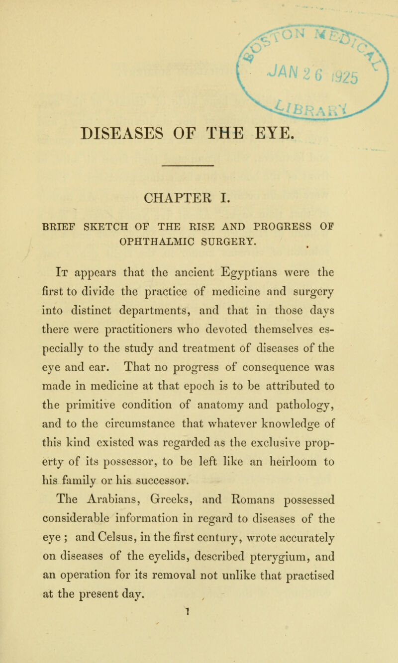 DISEASES OF THE EYE. CHAPTER I. BRIEF SKETCH OF THE RISE AND PROGRESS OF OPHTHALMIC SURGERY. ■ It appears that the ancient Egyptians were the first to divide the practice of medicine and surgery into distinct departments, and that in those days there were practitioners who devoted themselves es- pecially to the study and treatment of diseases of the eye and ear. That no progress of consequence was made in medicine at that epoch is to be attributed to the primitive condition of anatomy and pathology, and to the circumstance that whatever knowledge of this kind existed was regarded as the exclusive prop- erty of its possessor, to be left like an heirloom to his family or his successor. The Arabians, Greeks, and Romans possessed considerable information in regard to diseases of the eye ; and Celsus, in the first century, wrote accurately on diseases of the eyelids, described pterygium, and an operation for its removal not unlike that practised at the present day.