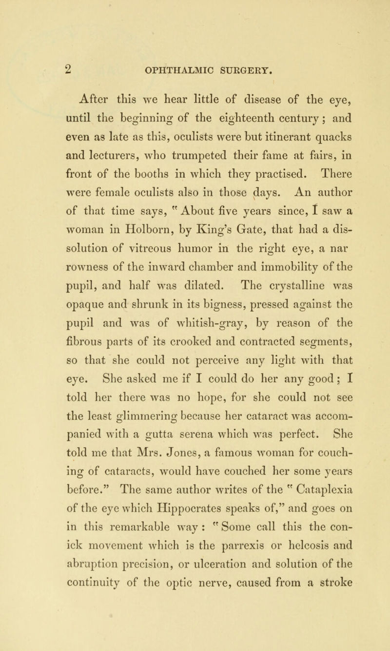 After this we hear little of disease of the eye, until the beginning of the eighteenth century; and even as late as this, oculists were but itinerant quacks and lecturers, who trumpeted their fame at fairs, in front of the booths in which they practised. There were female oculists also in those days. An author of that time says, w About five years since, I saw a woman in Holborn, by King's Gate, that had a dis- solution of vitreous humor in the right eye, a nar rowness of the inward chamber and immobility of the pupil, and half was dilated. The crystalline was opaque and shrunk in its bigness, pressed against the pupil and was of whitish-gray, by reason of the fibrous parts of its crooked and contracted segments, so that she could not perceive any light with that eye. She asked me if I could do her any good; I told her there was no hope, for she could not see the least glimmering because her cataract was accom- panied with a gutta serena which was perfect. She told me that Mrs. Jones, a famous woman for couch- ing of cataracts, would have couched her some years before. The same author writes of the  Cataplexia of the eye which Hippocrates speaks of, and goes on in this remarkable way :  Some call this the con- ick movement which is the parrexis or helcosis and abruption precision, or ulceration and solution of the continuity of the optic nerve, caused from a stroke