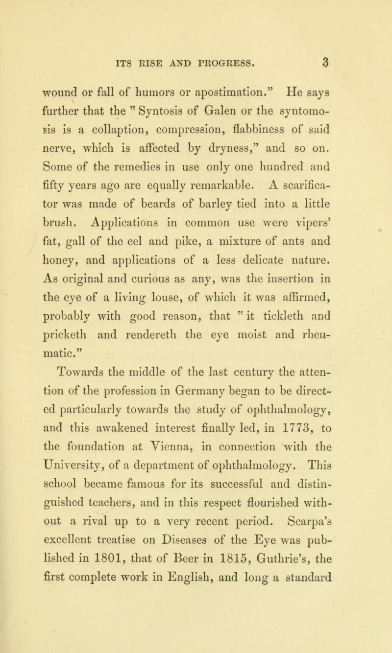wound or fall of humors or apostimation. He says further that the  Syntosis of Galen or the syntomo- sis is a collaption, compression, flabbiness of said nerve, which is affected by dryness, and so on. Some of the remedies in use only one hundred and fifty years ago are equally remarkable. A scarifica- tor was made of beards of barley tied into a little brush. Applications in common use were vipers' fat, gall of the eel and pike, a mixture of ants and honey, and applications of a less delicate nature. As original and curious as any, was the insertion in the eye of a living louse, of which it was affirmed, probably with good reason, that w it tickleth and pricketh and rendereth the eye moist and rheu- matic. Towards the middle of the last century the atten- tion of the profession in Germany began to be direct- ed particularly towards the study of ophthalmology, and this awakened interest finally led, in 1773, to the foundation at Vienna, in connection with the University, of a department of ophthalmology. This school became famous for its successful and distin- guished teachers, and in this respect flourished with- out a rival up to a very recent period. Scarpa's excellent treatise on Diseases of the Eye was pub- lished in 1801, that of Beer in 1815, Guthrie's, the first complete work in English, and long a standard
