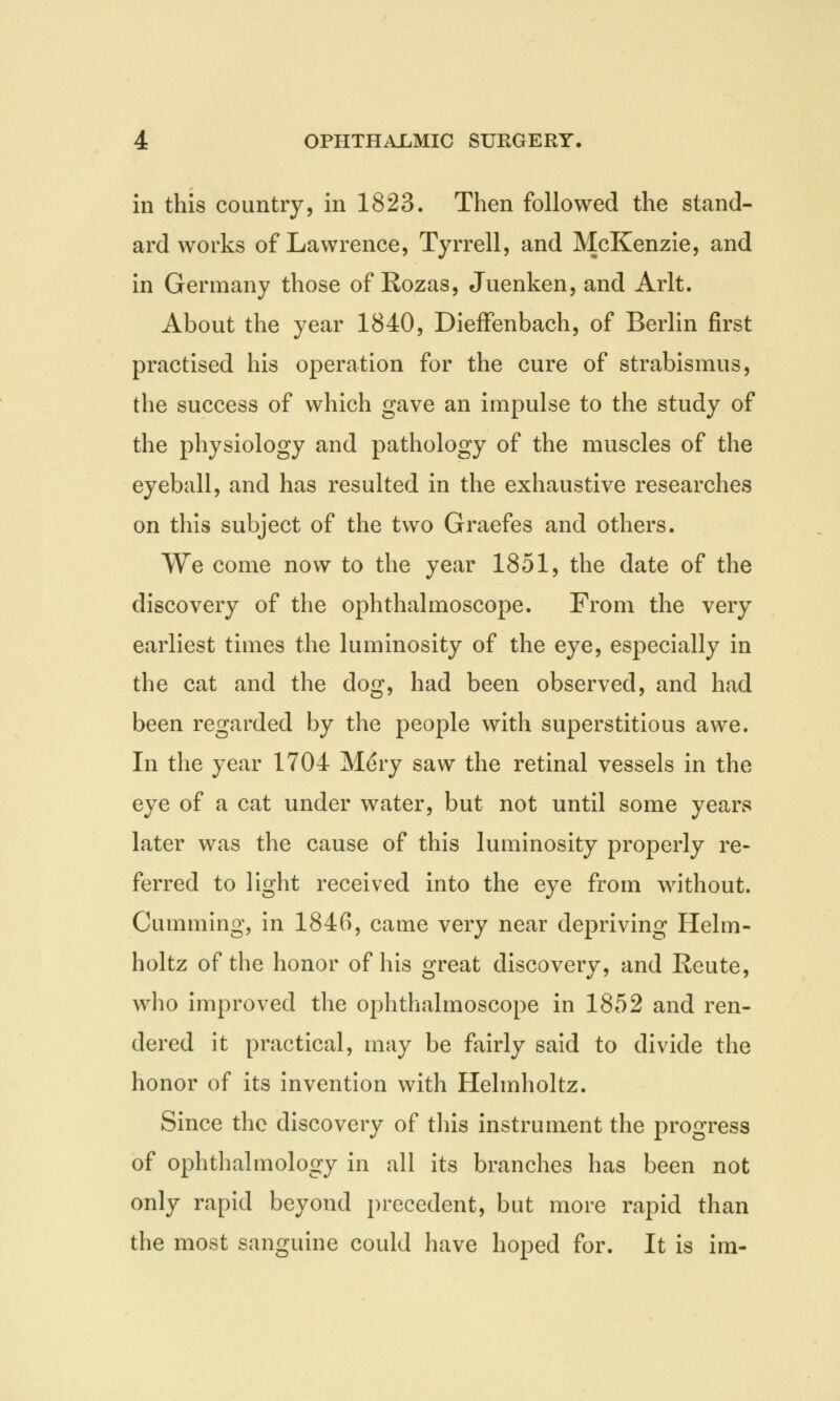 in this country, in 1823. Then followed the stand- ard works of Lawrence, Tyrrell, and McKenzie, and in Germany those of Rozas, Juenken, and Arlt. About the year 1840, Dieffenbach, of Berlin first practised his operation for the cure of strabismus, the success of which gave an impulse to the study of the physiology and pathology of the muscles of the eyeball, and has resulted in the exhaustive researches on this subject of the two Graefes and others. We come now to the year 1851, the date of the discovery of the ophthalmoscope. From the very earliest times the luminosity of the eye, especially in the cat and the dog, had been observed, and had been regarded by the people with superstitious awe. In the year 1704 Mery saw the retinal vessels in the eye of a cat under water, but not until some years later was the cause of this luminosity properly re- ferred to light received into the eye from without. Gumming, in 1846, came very near depriving Helm- holtz of the honor of his great discovery, and Reute, who improved the ophthalmoscope in 1852 and ren- dered it practical, may be fairly said to divide the honor of its invention with Helmholtz. Since the discovery of this instrument the progress of ophthalmology in all its branches has been not only rapid beyond precedent, but more rapid than the most sanguine could have hoped for. It is im-