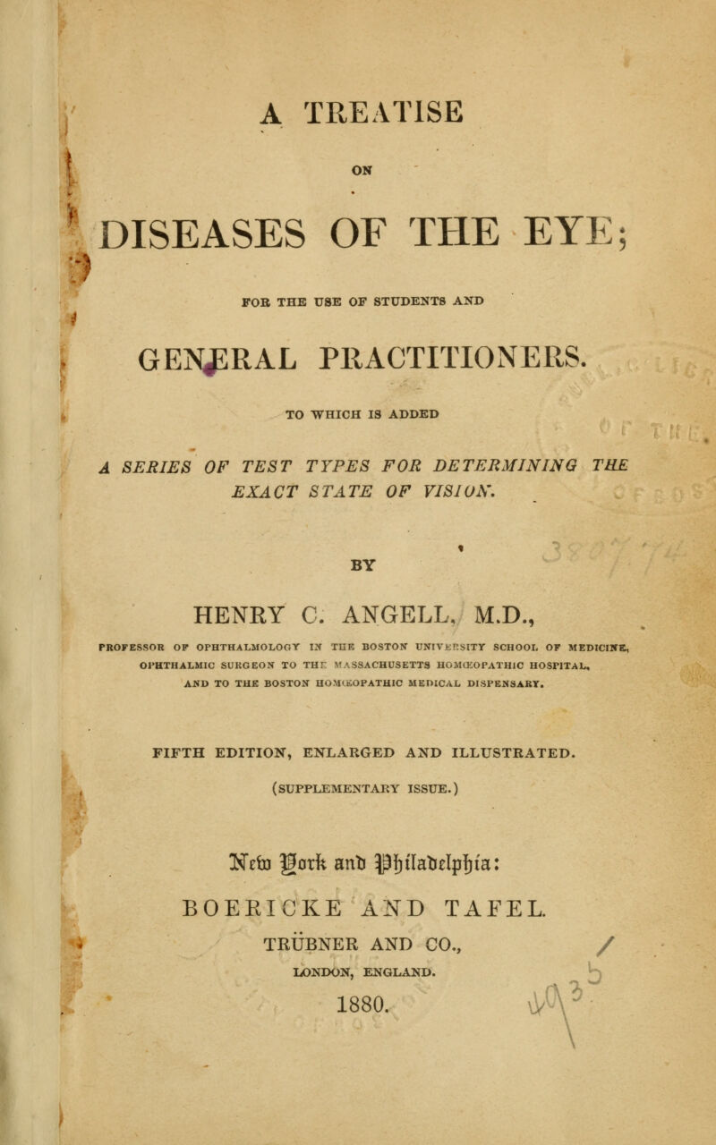A TREATISE ^DISEASES OF THE EYE; FOB THE USE OF STUDENTS AND GENERAL PRACTITIONERS, TO WHICH IS ADDED A SERIES OF TEST TYPES FOR DETERMINING THE EXACT STATE OF VISION. BY HENRY C. ANGELL, M.D., PROFESSOR OP OPHTHALMOLOGY IN THE BOSTON UNIVKRSITY SCHOOL OP MEDICINE, OPHTHALMIC SURGEON TO THF MASSACHUSETTS HOMCKOPATH1C HOSPITAL, AND TO THE BOSTON HOMEOPATHIC MEDICAL DISPENSARY. FIFTH EDITION, ENLARGED AND ILLUSTRATED. (SUPPLEMENTARY ISSUE.) GSTeln gorfe anti pfjtlatolpfjta: BOEEICKE AND TAFEL. TRUBNER AND CO., / LONDON, ENGLAND. j^ 1880. \VU'