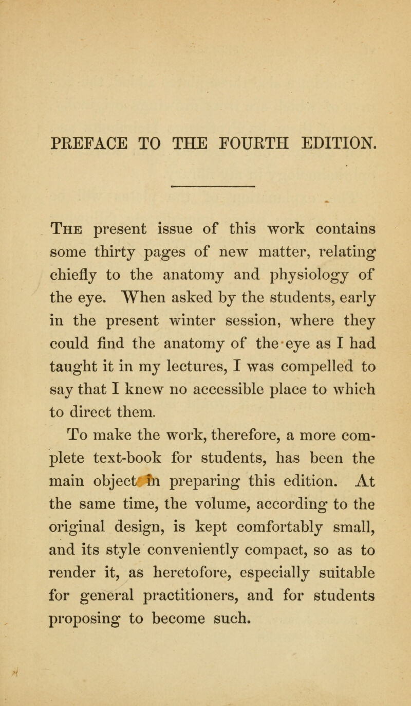 The present issue of this work contains some thirty pages of new matter, relating chiefly to the anatomy and physiology of the eye. When asked by the students, early in the present winter session, where they could find the anatomy of the eye as I had taught it in my lectures, I was compelled to say that I knew no accessible place to which to direct them. To make the work, therefore, a more com- plete text-book for students, has been the main object in preparing this edition. At the same time, the volume, according to the original design, is kept comfortably small, and its style conveniently compact, so as to render it, as heretofore, especially suitable for general practitioners, and for students proposing to become such.