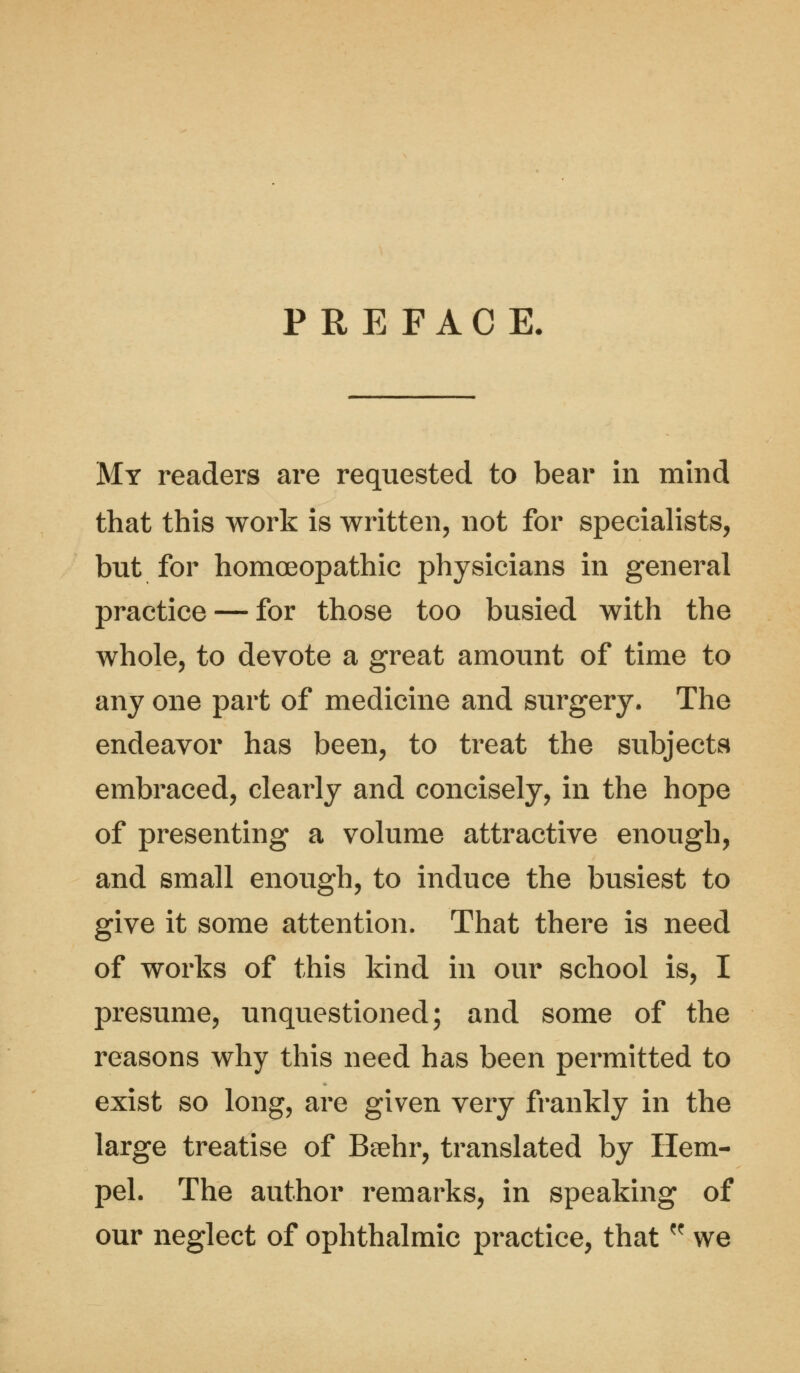 PREFACE. My readers are requested to bear in mind that this work is written, not for specialists, but for homoeopathic physicians in general practice — for those too busied with the whole, to devote a great amount of time to any one part of medicine and surgery. The endeavor has been, to treat the subjects embraced, clearly and concisely, in the hope of presenting a volume attractive enough, and small enough, to induce the busiest to give it some attention. That there is need of works of this kind in our school is, I presume, unquestioned; and some of the reasons why this need has been permitted to exist so long, are given very frankly in the large treatise of Beehr, translated by Hem- pel. The author remarks, in speaking of our neglect of ophthalmic practice, that K we