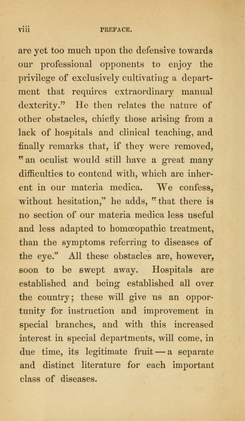 are yet too much upon the defensive towards our professional opponents to enjoy the privilege of exclusively cultivating a depart- ment that requires extraordinary manual dexterity. He then relates the nature of other obstacles, chiefly those arising from a lack of hospitals and clinical teaching, and finally remarks that, if they were removed, an oculist would still have a great many difficulties to contend with, which are inher- ent in our materia medica. We confess, without hesitation, he adds, that there is no section of our materia medica less useful and less adapted to homoeopathic treatment, than the symptoms referring to diseases of the eye. All these obstacles are, however, soon to be swept away. Hospitals are established and being established all over the country; these will give us an oppor- tunity for instruction and improvement in special branches, and with this increased interest in special departments, will come, in due time, its legitimate fruit — a separate and distinct literature for each important class of diseases.