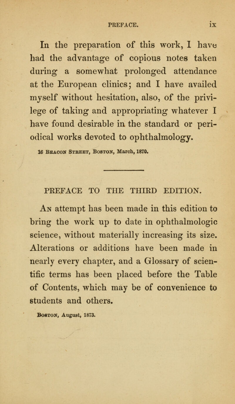 In the preparation of this work, I have had the advantage of copious notes taken during a somewhat prolonged attendance at the European clinics; and I have availed myself without hesitation, also, of the privi- lege of taking and appropriating whatever I have found desirable in the standard or peri- odical works devoted to ophthalmology, 16 Beacon Street, Boston, March, 1870, PREFACE TO THE THIRD EDITION. An attempt has been made in this edition to bring the work up to date in ophthalmologic science, without materially increasing its size. Alterations or additions have been made in nearly every chapter, and a Glossary of scien- tific terms has been placed before the Table of Contents, which may be of convenience to students and others. Boston, August, 1873.