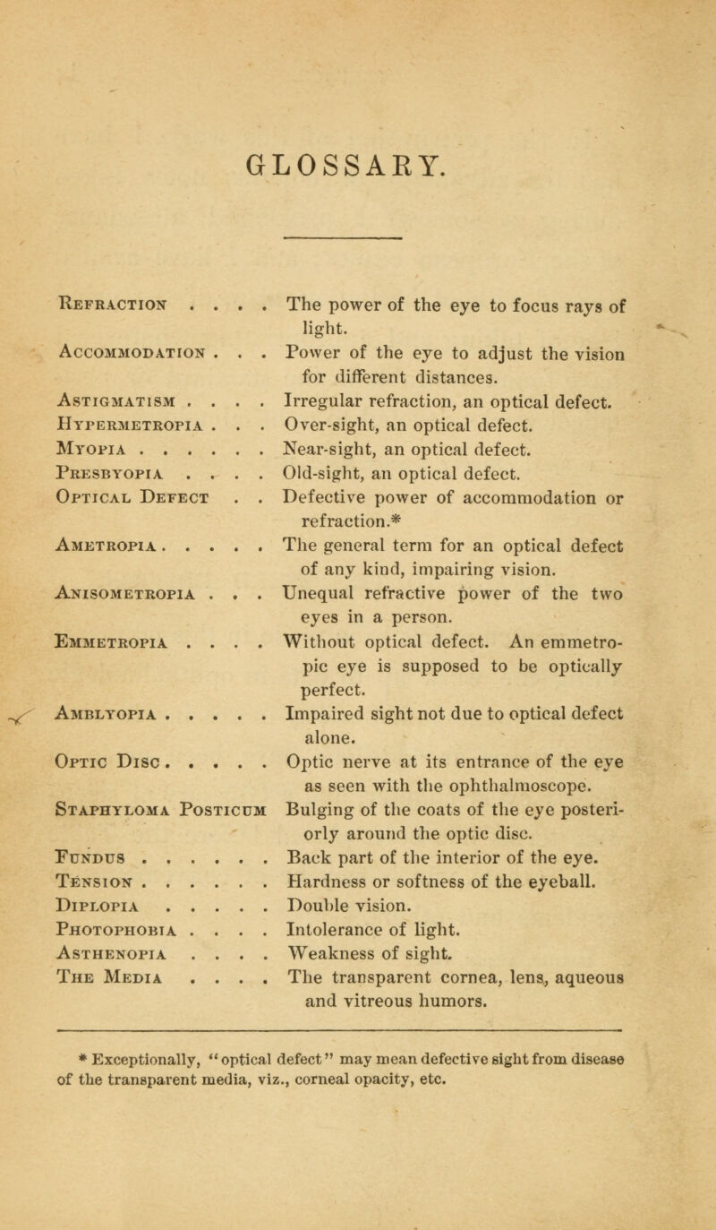 GLOSSARY. Refraction . . . . Accommodation . . . Astigmatism . . . . Hypermetropia . . . Myopia Presbyopia . . . . Optical Defect . . Ametropia Anisometropia . . . Emmetropia . . . . ^ Amblyopia Optic Disc ..... Staphyloma Posticum Fundus . . Tension . . Diplopia Photophobia Asthenopia The Media The power of the eye to focus rays of light. Power of the eye to adjust the vision for different distances. Irregular refraction, an optical defect. Over-sight, an optical defect. Near-sight, an optical defect. Old-sight, an optical defect. Defective power of accommodation or refraction.* The general term for an optical defect of any kind, impairing vision. Unequal refractive power of the two eyes in a person. Without optical defect. An emmetro- pic eye is supposed to be optically perfect. Impaired sight not due to optical defect alone. Optic nerve at its entrance of the eye as seen with the ophthalmoscope. Bulging of the coats of the eye posteri- orly around the optic disc. Back part of the interior of the eye. Hardness or softness of the eyeball. Double vision. Intolerance of light. Weakness of sight. The transparent cornea, lens,, aqueous and vitreous humors. * Exceptionally,  optical defect may mean defective sight from disease of the transparent media, viz., corneal opacity, etc.