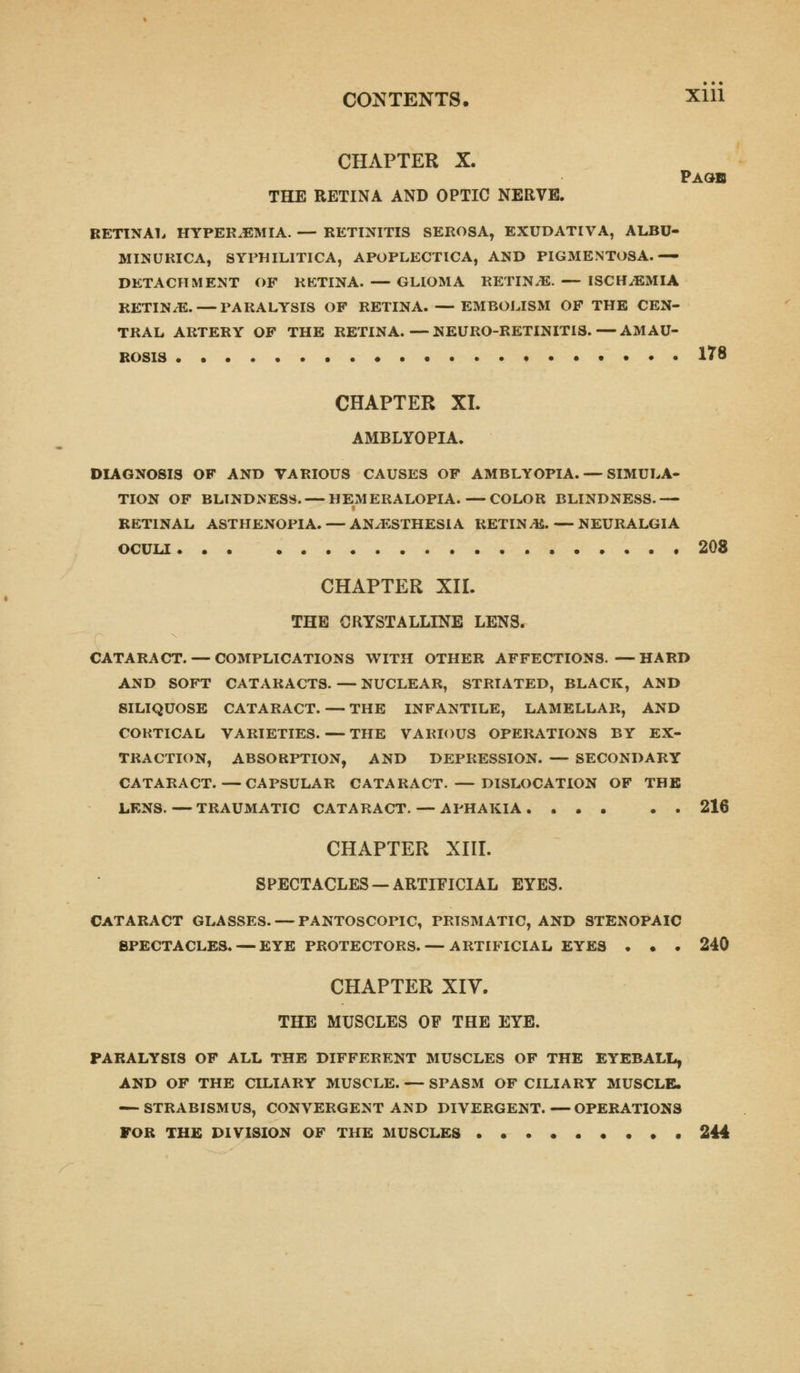 CONTENTS. Xlll CHAPTER X. Page THE RETINA AND OPTIC NERVE. RETINAL HYPEREMIA. — RETINITIS SEROSA, EXUDATIVA, ALBU- MINURIA, SYPHILITICA, APOPLECTICA, AND PIGMENTOSA.— DETACHMENT OF RETINA. — GLIOMA RETIN/E.— ISCH/EMIA RETINAE. — PARALYSIS OF RETINA. — EMBOLISM OF THE CEN- TRAL ARTERY OF THE RETINA.—NEURO-RETINIT18.—AMAU- ROSIS 1?8 CHAPTER XI. AMBLYOPIA. DIAGNOSIS OF AND VARIOUS CAUSES OF AMBLYOPIA. — SIMULA- TION OF BLINDNESS. — HEMERALOPIA.—COLOR BLINDNESS.— RETINAL ASTHENOPIA. — ANAESTHESIA RETIN/E.—NEURALGIA OCULI 208 CHAPTER XII. THE CRYSTALLINE LENS. CATARACT. — COMPLICATIONS WITH OTHER AFFECTIONS. —HARD AND SOFT CATARACTS. — NUCLEAR, STRIATED, BLACK, AND SILIQUOSE CATARACT. — THE INFANTILE, LAMELLAR, AND CORTICAL VARIETIES. — THE VARIOUS OPERATIONS BY EX- TRACTION, ABSORPTION, AND DEPRESSION. — SECONDARY CATARACT.—CAPSULAR CATARACT. — DISLOCATION OF THE LENS.—TRAUMATIC CATARACT. — APHAKIA 216 CHAPTER XIII. SPECTACLES —ARTIFICIAL EYES. CATARACT GLASSES. — PANTOSCOPIC, PRISMATIC, AND STENOPAIC SPECTACLES. — EYE PROTECTORS. — ARTIFICIAL EYES . • . 240 CHAPTER XIV. THE MUSCLES OF THE EYE. PARALYSIS OF ALL THE DIFFERENT MUSCLES OF THE EYEBALL, AND OF THE CILIARY MUSCLE. — SPASM OF CILIARY MUSCLE. — STRABISMUS, CONVERGENT AND DIVERGENT.—OPERATIONS FOR THE DIVISION OF THE MUSCLES 244