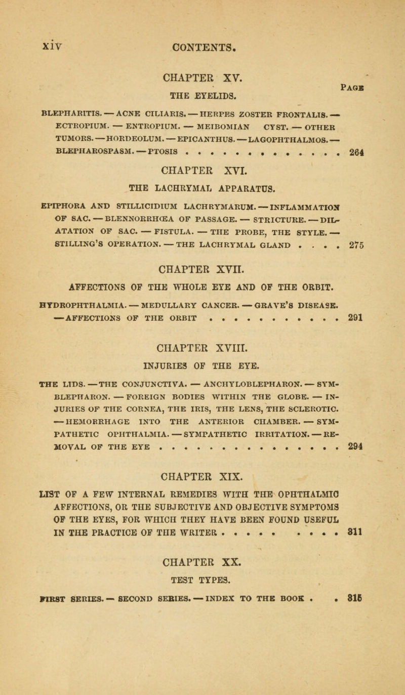 CHAPTER XV. Pagb THE EYELIDS. BLEPHARITIS. — ACNE CILIARIS. — HERPES ZOSTER FRONTALIS.— ECTROPIUM. — ENTROPIUM. — MEIBOMIAN CYST. — OTHER TUMORS. — HORDEOLUM. — EPICANTHUS. — LAGOPHTH ALMOS. — BLEPHAROSPASM. — PTOSIS . 264 CHAPTER XVI. THE LACHRYMAL APPARATUS. EPIPHORA AND STILLICIDIUM LACHRYMARUM. — INFLAMMATION OF SAC. — BLENNORRHEA OF PASSAGE.— STRICTURE. — DIL- ATATION OF SAC. — FISTULA. — THE PROBE, THE STYLE. — STILLING'S OPERATION. — THE LACHRYMAL GLAND .... 275 CHAPTER XVII. AFFECTIONS OF THE WHOLE EYE AND OF THE ORBIT. HTDROPHTHALMIA. — MEDULLARY CANCER. — GRAVE'S DISEASE. — AFFECTIONS OF THE ORBIT 291 CHAPTER XVIII. INJURIES OF THE EYE. THE LIDS.—THE CONJUNCTIVA. — ANKYLOBLEPHARON. — SYM- BLEPHARON. — FOREIGN BODIES WITHIN THE GLOBE. — IN- JURIES OF THE CORNEA, THE IRIS, THE LENS, THE SCLEROTIC. — HEMORRHAGE INTO THE ANTERIOR CHAMBER. — SYM- PATHETIC OPHTHALMIA. — SYMPATHETIC IRRITATION. — RE- MOVAL OF THE EYE 294 CHAPTER XIX. LIST OF A FEW INTERNAL REMEDIES WITH THE OPHTHALMIC AFFECTIONS, OR THE SUBJECTIVE AND OBJECTIVE SYMPTOMS OF THE EYES, FOR WHICH THEY HAVE BEEN FOUND USEFUL IN THE PRACTICE OF THE WRITER • . 311 CHAPTER XX. TEST TYPES. FIRST SERIES. — SECOND SERIES. — INDEX TO THE BOOK . • 816