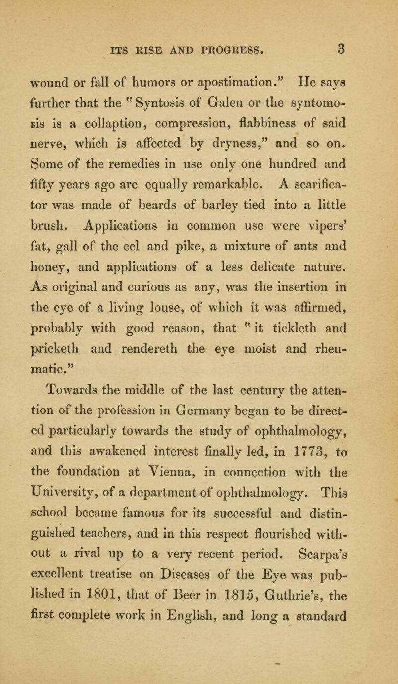 wound or fall of humors or apostimation. He says further that the  Syntosis of Galen or the syntomo- sis is a collaption, compression, flabbiness of said nerve, which is affected by dryness, and so on. Some of the remedies in use only one hundred and fifty years ago are equally remarkable. A scarifica- tor was made of beards of barley tied into a little brush. Applications in common use were vipers' fat, gall of the eel and pike, a mixture of ants and honey, and applications of a less delicate nature. As original and curious as any, was the insertion in the eye of a living louse, of which it was affirmed, probably with good reason, that  it tickleth and pricketh and rendereth the eye moist and rheu- matic. Towards the middle of the last century the atten- tion of the profession in Germany began to be direct- ed particularly towards the study of ophthalmology, and this awakened interest finally led, in 1773, to the foundation at Vienna, in connection with the University, of a department of ophthalmology. This school became famous for its successful and distin- guished teachers, and in this respect flourished with- out a rival up to a very recent period. Scarpa's excellent treatise on Diseases of the Eye was pub- lished in 1801, that of Beer in 1815, Guthrie's, the first complete work in English, and long a standard