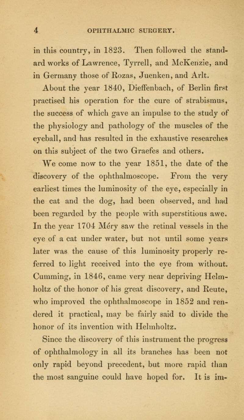 in this country, in 1823. Then followed the stand- ard works of Lawrence, Tyrrell, and McKenzie, and in Germany those of Rozas, Juenken, and Arlt. About the year 1840, Dieffenbach, of Berlin first practised his operation for the cure of strabismus, the success of which gave an impulse to the study of the physiology and pathology of the muscles of the eyeball, and has resulted in the exhaustive researches on this subject of the two Graefes and others. We come now to the year 1851, the date of the discovery of the ophthalmoscope. From the very earliest times the luminosity of the eye, especially in the cat and the dog, had been observed, and had been regarded by the people with superstitious awe. In the year 1704 Mery saw the retinal vessels in the eye of a cat under water, but not until some years later was the cause of this luminosity properly re- ferred to light received into the eye from without. Cumming, in 1846, came very near depriving Helm- holtz of the honor of his great discovery, and Reute, wrho improved the ophthalmoscope in 1852 and ren- dered it practical, may be fairly said to divide the honor of its invention with Helmholtz. Since the discovery of this instrument the progress of ophthalmology in all its branches has been not only rapid beyond precedent, but more rapid than the most sanguine could have hoped for. It is ira-