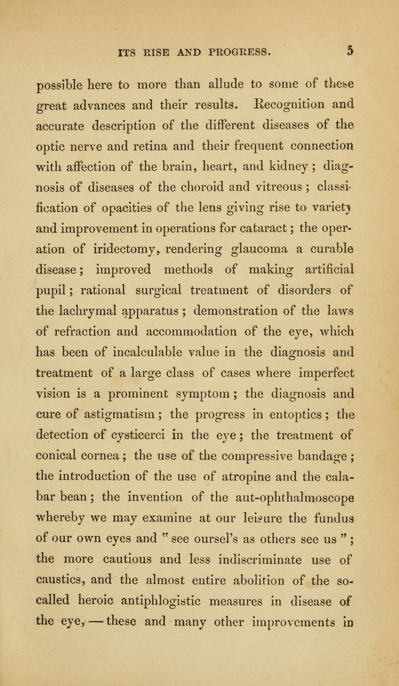 possible here to more than allude to some of these great advances and their results. Recognition and accurate description of the different diseases of the optic nerve and retina and their frequent connection with affection of the brain, heart, and kidney ; diag- nosis of diseases of the choroid and vitreous ; classi- fication of opacities of the lens giving rise to variety and improvement in operations for cataract; the oper- ation of iridectomy, rendering glaucoma a curable disease; improved methods of making artificial pupil; rational surgical treatment of disorders of the lachrymal apparatus ; demonstration of the laws of refraction and accommodation of the eye, which has been of incalculable value in the diagnosis and treatment of a large class of cases where imperfect vision is a prominent symptom; the diagnosis and cure of astigmatism; the progress in entoptics; the detection of cysticerci in the eye; the treatment of conical cornea; the use of the compressive bandage ; the introduction of the use of atropine and the cala- bar bean; the invention of the aut-ophthalmoscope whereby we may examine at our leisure the fundus of our own eyes and  see oursel's as others see us ; the more cautious and less indiscriminate use of caustics, and the almost entire abolition of the so- called heroic antiphlogistic measures in disease of the eye,— these and many other improvements in