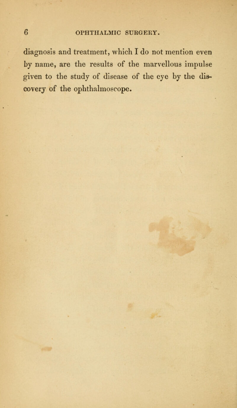 diagnosis and treatment, which I do not mention even by name, are the results of the marvellous impulse given to the study of disease of the eye by the dis- covery of the ophthalmoscope.